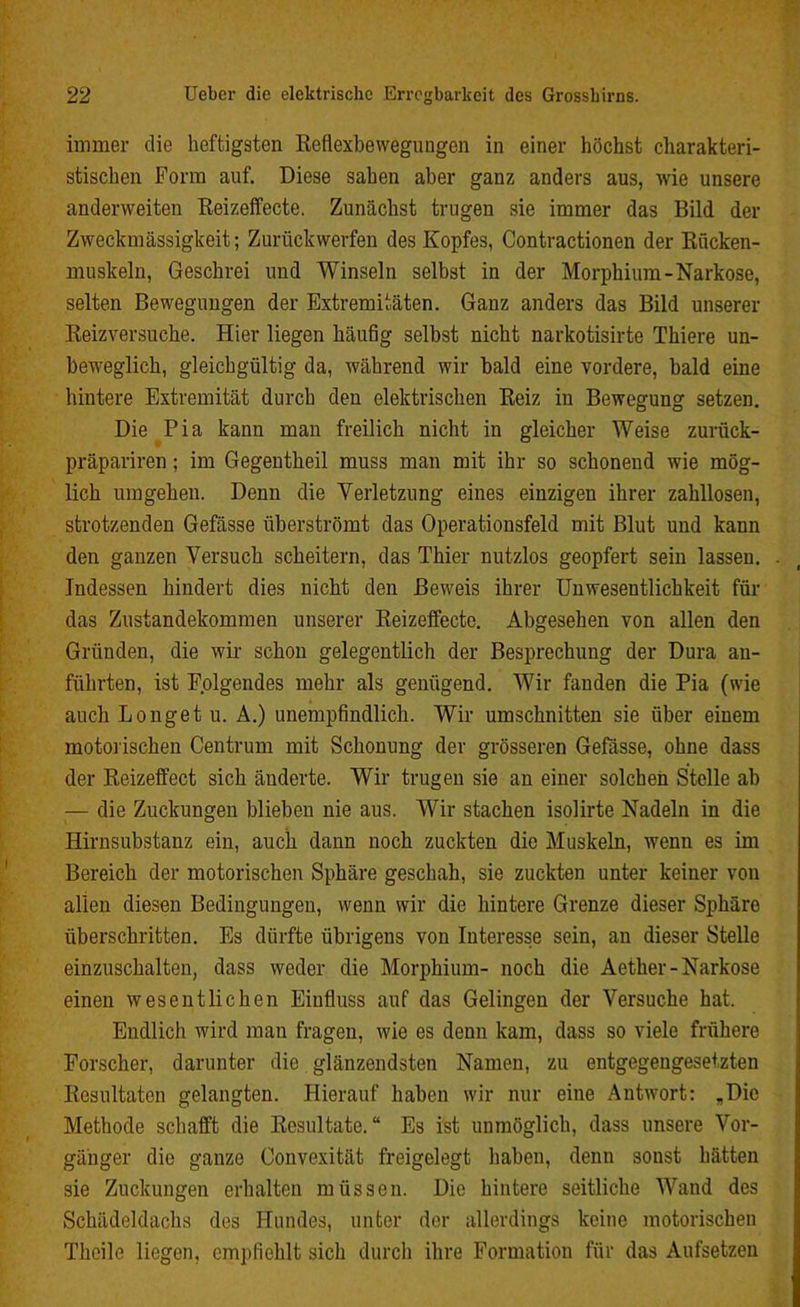 immer die heftigsten Reflexbewegungen in einer höchst charakteri- stischen Form auf. Diese sahen aber ganz anders aus, wie unsere anderweiten Reizeffecte. Zunächst trugen sie immer das Bild der Zweckmässigkeit; Zurückwerfen des Kopfes, Contractionen der Rücken- muskeln, Geschrei und Winseln selbst in der Morphium-Narkose, selten Bewegungen der Extremitäten. Ganz anders das Bild unserer Reizversuche. Hier liegen häufig selbst nicht narkotisirte Thiere un- beweglich, gleichgültig da, während wir bald eine vordere, bald eine hintere Extremität durch den elektrischen Reiz in Bewegung setzen. Die Pia kann man freilich nicht in gleicher Weise zurück- präpariren; im Gegentheil muss man mit ihr so schonend wie mög- lich umgehen. Denn die Verletzung eines einzigen ihrer zahllosen, strotzenden Gefässe überströmt das Operationsfeld mit Blut und kann den ganzen Versuch scheitern, das Thier nutzlos geopfert sein lassen. . Indessen hindert dies nicht den Beweis ihrer Unwesentlichkeit für das Zustandekommen unserer Reizeffecte. Abgesehen von allen den Gründen, die wir schon gelegentlich der Besprechung der Dura an- führten, ist Folgendes mehr als genügend. Wir fanden die Pia (wie auch Longet u. A.) unempfindlich. Wir Umschnitten sie über einem motorischen Centrum mit Schonung der grösseren Gefässe, ohne dass der Reizeffect sich änderte. Wir trugen sie an einer solchen Stelle ab — die Zuckungen blieben nie aus. Wir stachen isolirte Nadeln in die Hirnsubstanz ein, auch dann noch zuckten die Muskeln, wenn es im Bereich der motorischen Sphäre geschah, sie zuckten unter keiner von allen diesen Bedingungen, wenn wir die hintere Grenze dieser Sphäre überschritten. Es dürfte übrigens von Interesse sein, an dieser Stelle einzuschalten, dass weder die Morphium- noch die Aether-Narkose einen wesentlichen Einfluss auf das Gelingen der Versuche hat. Endlich wird man fragen, wie es denn kam, dass so viele frühere Forscher, darunter die glänzendsten Namen, zu entgegengesetzten Resultaten gelangten. Hierauf haben wir nur eine Antwort: „Die Methode schafft die Resultate.“ Es ist unmöglich, dass unsere Vor- gänger die ganze Convexität freigelegt haben, denn sonst hätten sie Zuckungen erhalten müssen. Die hintere seitliche Wand des Schädeldachs des Hundes, unter der allerdings keine motorischen Theilo liegen, empfiehlt sich durch ihre Formation für das Aufsetzen