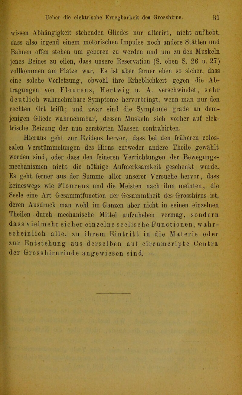 wissen Abhängigkeit stehenden Gliedes nur alterirt, nicht auf hebt, dass also irgend einem motorischen Impulse noch andere Stätten und Bahnen offen stehen um geboren zu werden und um zu den Muskeln jenes Beines zu eilen, dass unsere Reservation (S. oben S. 26 u. 27) vollkommen am Platze war. Es ist aber ferner eben so sicher, dass eine solche Verletzung, obwohl ihre Erheblichkeit gegen die Ab- tragungen von Flourens, Hertwig u. A. verschwindet, sehr deutlich wahrnehmbare Symptome hervorbringt, wenn man nur den rechten Ort trifft; und zwar sind die Symptome grade an dem- jenigen Gliede wahrnehmbar', dessen Muskeln sich vorher auf elek- trische Reizung der nun zerstörten Massen contrahirten. Hieraus geht zur Evidenz hervor, dass bei den früheren colos- salen Verstümmelungen des Hirns entweder andere Theile gewählt worden sind, oder dass den feineren Verrichtungen der Bewegungs- mechanismen nicht die nöthige Aufmerksamkeit geschenkt wurde. Es geht ferner aus der Summe aller unserer Versuche hervor, dass keineswegs wie Flourens und die Meisten nach ihm meinten, die Seele eine Art Gesammtfunction der Gesammtheit des Grosshirns ist, deren Ausdruck man wohl im Ganzen aber nicht in seinen einzelnen Theilen durch mechanische Mittel aufzuheben vermag, sondern dass vielmehr sicher einzelne seelische Functionen, wahr- scheinlich alle, zu ihrem Eintritt in die Materie oder zur Entstehung aus derselben auf circumcripte Centra der Grosshirnrinde angewiesen sind. —