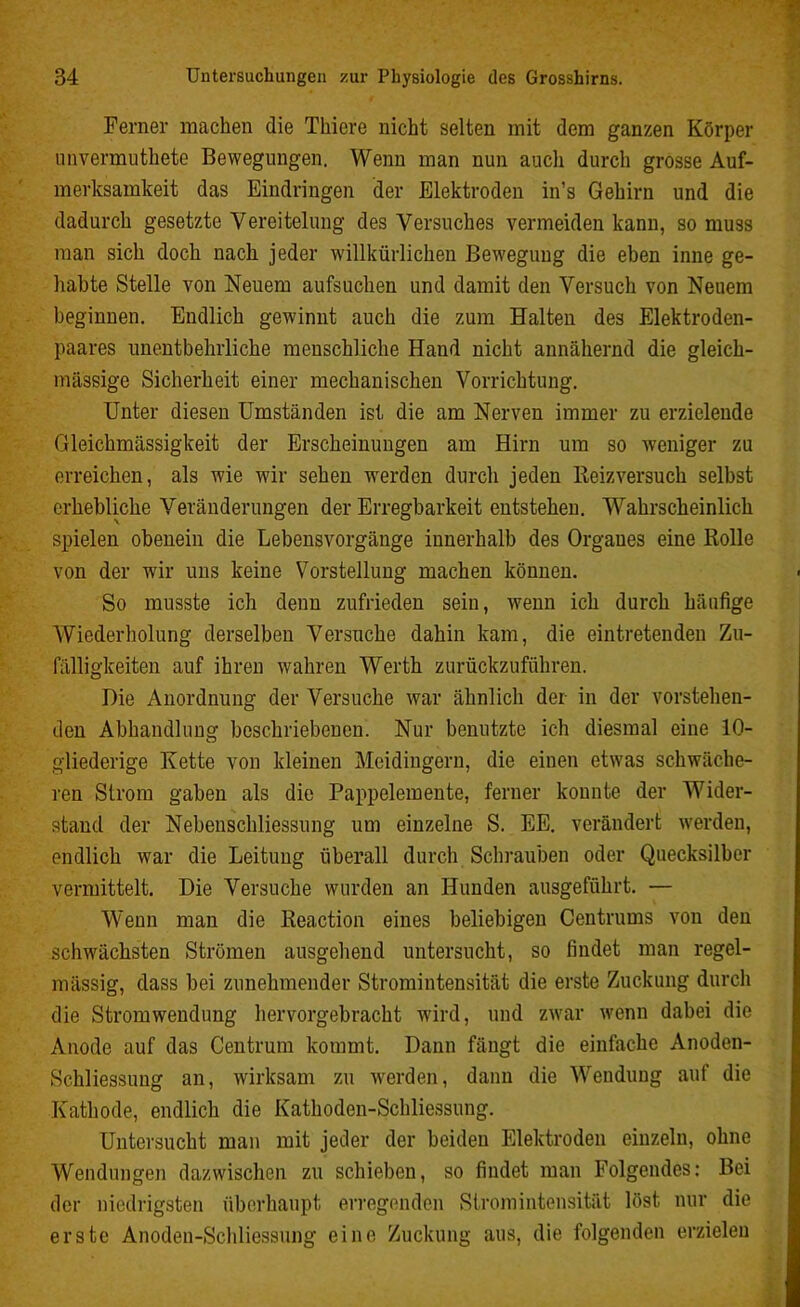 Ferner machen die Tkiere nicht selten mit dem ganzen Körper unvermuthete Bewegungen. Wenn man nun auch durch grosse Auf- merksamkeit das Eindringen der Elektroden in’s Gehirn und die dadurch gesetzte Vereitelung des Versuches vermeiden kann, so muss man sich doch nach jeder willkürlichen Bewegung die eben inne ge- habte Stelle von Neuem aufsuchen und damit den Versuch von Neuem beginnen. Endlich gewinnt auch die zum Halten des Elektroden- paares unentbehrliche menschliche Hand nicht annähernd die gleich- massige Sicherheit einer mechanischen Vorrichtung. Unter diesen Umständen ist die am Nerven immer zu erzielende Gleichmässigkeit der Erscheinungen am Hirn um so weniger zu erreichen, als wie wir sehen werden durch jeden Beizversuch selbst erhebliche Veränderungen der Erregbarkeit entstehen. Wahrscheinlich spielen obenein die Lebensvorgänge innerhalb des Organes eine Bolle von der wir uns keine Vorstellung machen können. So musste ich denn zufrieden sein, wenn ich durch häufige Wiederholung derselben Versuche dahin kam, die eintretenden Zu- fälligkeiten auf ihren wahren Werth zurückzuführen. Die Anordnung der Versuche war ähnlich der in der vorstehen- den Abhandlung beschriebenen. Nur benutzte ich diesmal eine 10- gliederige Kette von kleinen Meidingern, die einen etwas schwäche- ren Strom gaben als die Pappelemente, ferner konnte der Wider- stand der Nebenschliessung um einzelne S. EE. verändert werden, endlich war die Leitung überall durch Schrauben oder Quecksilber vermittelt. Die Versuche wurden an Hunden ausgeführt. — Wenn man die Beaction eines beliebigen Centrums von den schwächsten Strömen ausgehend untersucht, so findet man regel- mässig, dass bei zunehmender Stromintensität die erste Zuckung durch die Stromwendung hervorgebracht wird, und zwar wenn dabei die Anode auf das Centrum kommt. Dann fängt die einfache Anoden- Schliessung an, wirksam zu werden, dann die Wendung auf die Kathode, endlich die Kathoden-Schliessung. Untersucht man mit jeder der beiden Elektroden einzeln, ohne Wendungen dazwischen zu schieben, so findet man Folgendes: Bei der niedrigsten überhaupt erregenden Stromintensität löst nur die erste Anoden-Schliessnng eine Zuckung aus, die folgenden erzielen