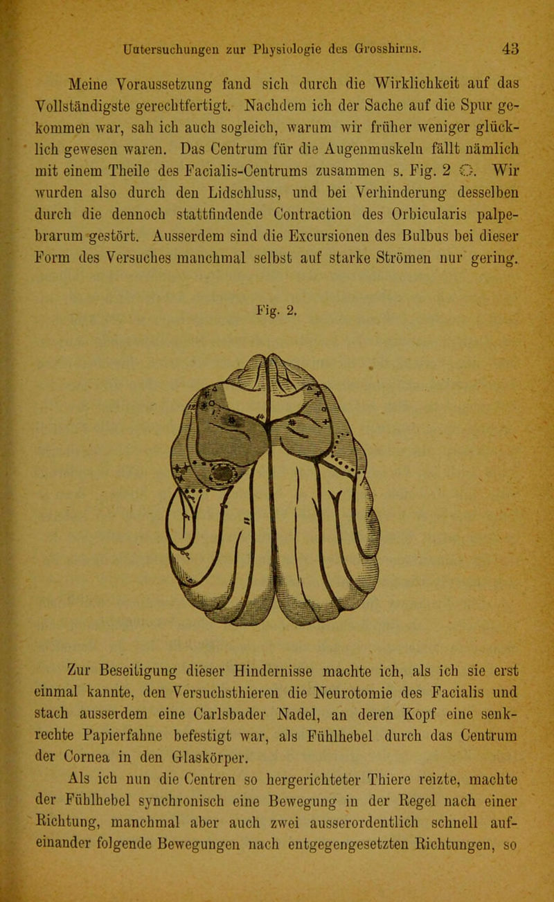 Meine Voraussetzung fand sich durch die Wirklichkeit auf das Vollständigste gerechtfertigt. Nachdem ich der Sache auf die Spur ge- kommen war, sah ich auch sogleich, warum wir früher weniger glück- lich gewesen waren. Das Centrum für die Augenmuskeln fällt nämlich mit einem Theile des Facialis-Centrums zusammen s. Fig. 2 O. Wir wurden also durch den Lidschluss, und bei Verhinderung desselben durch die dennoch stattfindende Contraction des Orbicularis palpe- brarum gestört. Ausserdem sind die Excursioneu des Bulbus bei dieser Form des Versuches manchmal selbst auf starke Strömen nur gering. Fig. 2. Zur Beseitigung dieser Hindernisse machte ich, als ich sie erst einmal kannte, den Versuchsthieren die Neurotomie des Facialis und stach ausserdem eine Carlsbader Nadel, an deren Kopf eine senk- rechte Papierfahne befestigt war, als Fühlhebel durch das Centrum der Cornea in den Glaskörper. Als ich nun die Centren so hergerichteter Thiere reizte, machte der Fiiblhebel synchronisch eine Bewegung in der Kegel nach einer Kichtung, manchmal aber auch zwei ausserordentlich schnell auf- einander folgende Bewegungen nach entgegengesetzten Richtungen, so