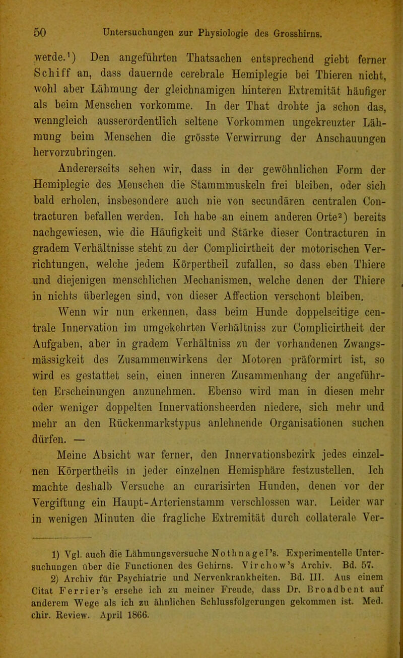 werde.1) Den angeführten Thatsachen entsprechend giebt ferner Schiff an, dass dauernde cerebrale Hemiplegie bei Thieren nicht, wohl aber Lähmung der gleichnamigen hinteren Extremität häufiger als beim Menschen vorkomme. In der That drohte ja schon das, wenngleich ausserordentlich seltene Vorkommen ungekreuzter Läh- mung beim Menschen die grösste Verwirrung der Anschauungen hervorzubringen. Andererseits sehen wir, dass in der gewöhnlichen Form der Hemiplegie des Menschen die Stammmuskeln frei bleiben, oder sich bald erholen, insbesondere auch nie von secundären centralen Con- tracturen befallen werden. Ich habe an einem anderen Orte2) bereits nachgewiesen, wie die Häufigkeit und Stärke dieser Contracturen in gradem Verhältnisse steht zu der Complicirtheit der motorischen Ver- richtungen, welche jedem Körpertheil zufallen, so dass eben Thiere und diejenigen menschlichen Mechanismen, welche denen der Thiere in nichts überlegen sind, von dieser Affection verschont bleiben. Wenn wir nun erkennen, dass beim Hunde doppelseitige cen- trale Innervation im umgekehrten Verhältniss zur Complicirtheit der Aufgaben, aber in gradem Verhältniss zu der vorhandenen Zwangs- mässigkeit des Zusammenwirkens der Motoren präformirt ist, so wird es gestattet sein, einen inneren Zusammenhang der angeführ- ten Erscheinungen anzunehmen. Ebenso wird man in diesen mehr oder weniger doppelten Innervationsheerden niedere, sich mehr und mehr an den Rückenmarkstypus anlehnende Organisationen suchen dürfen. — Meine Absicht war ferner, den Innervationsbezirk jedes einzel- nen Körpertheils in jeder einzelnen Hemisphäre festzustellen. Ich machte deshalb Versuche an curarisirten Hunden, denen vor der Vergiftung ein Haupt-Arterienstamm verschlossen war. Leider war in wenigen Minuten die fragliche Extremität durch collaterale Ver- 1) Vgl. auch die Liibmungsversuche Nothnagel’s. Experimentelle Unter- suchungen über die Functionen des Gehirns. Virchow’s Archiv. Bd. 57. 2) Archiv für Psychiatrie und Nervenkrankheiten. Bd. III. Aus einem Citat Ferrier’s ersehe ich zu meiner Freude, dass Dr. ßroadbcnt auf anderem Wege als ich zu ähnlichen Schlussfolgerungen gekommen ist. Med. chir. Review. April 1866.