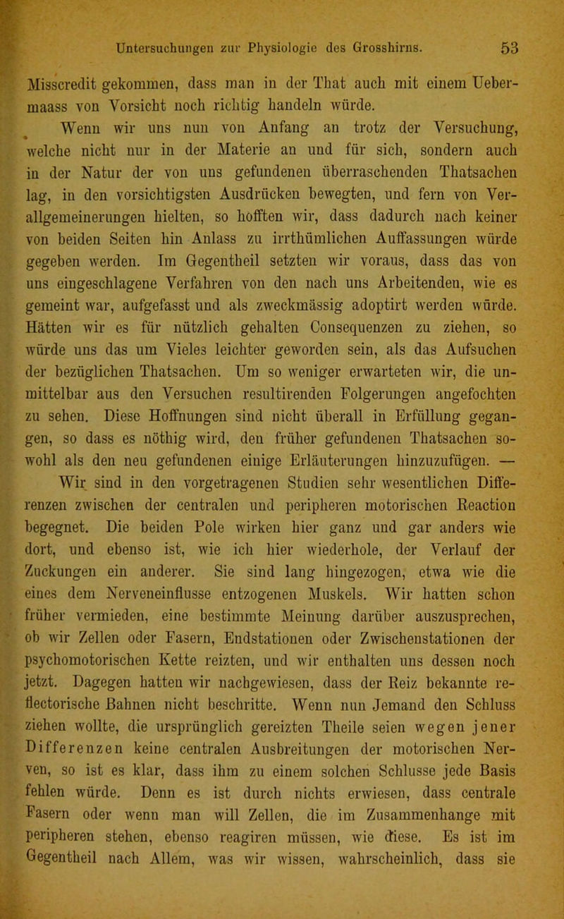 Misscredit gekommen, dass man in der That auch mit einem Ueber- maass von Vorsicht noch richtig handeln würde. Wenn wir uns nun von Anfang an trotz der Versuchung, welche nicht nur in der Materie an und für sich, sondern auch iu der Natur der von uus gefundenen überraschenden Thatsacheu lag, in den vorsichtigsten Ausdrücken bewegten, und fern von Ver- allgemeinerungen hielten, so hofften wir, dass dadurch nach keiner von beiden Seiten hin Anlass zu irrthümlichen Auffassungen würde gegeben werden. Im Gegentheil setzten wir voraus, dass das von uns eingeschlagene Verfahren von den nach uns Arbeitenden, wie es gemeint war, aufgefasst und als zweckmässig adoptirt werden würde. Hätten wir es für nützlich gehalten Consequenzen zu ziehen, so würde uns das um Vieles leichter geworden sein, als das Aufsuchen der bezüglichen Thatsachen. Um so weniger erwarteten wir, die un- mittelbar aus den Versuchen resultirenden Folgerungen angefochten zu sehen. Diese Hoffnungen sind nicht überall in Erfüllung gegan- gen, so dass es nöthig wird, den früher gefundenen Thatsachen so- wohl als den neu gefundenen einige Erläuterungen hinzuzufügen. — Wir sind in den vorgetragenen Studien sehr wesentlichen Diffe- renzen zwischen der centralen und peripheren motorischen ßeactiou begegnet. Die beiden Pole wirken hier ganz und gar anders wie dort, und ebenso ist, wie ich hier wiederhole, der Verlauf der Zuckungen ein anderer. Sie sind lang hingezogen, etwa wie die eines dem Nerveneinflusse entzogenen Muskels. Wir hatten schon früher vermieden, eine bestimmte Meinung darüber auszusprechen, ob wir Zellen oder Fasern, Endstationen oder Zwischenstationen der psychomotorischen Kette reizten, und wir enthalten uns dessen noch jetzt. Dagegen hatten wir nachgewiesen, dass der Heiz bekannte re- iiectorische Bahnen nicht beschritte. Wenn nun Jemand den Schluss ziehen wollte, die ursprünglich gereizten Theile seien wegen jener Differenzen keine centralen Ausbreitungen der motorischen Ner- ven, so ist es klar, dass ihm zu einem solchen Schlüsse jede Basis fehlen würde. Denn es ist durch nichts erwiesen, dass centrale Fasern oder wenn man will Zellen, die im Zusammenhänge mit peripheren stehen, ebenso reagiren müssen, wie diese. Es ist im Gegentheil nach Allem, was wir wissen, wahrscheinlich, dass sie