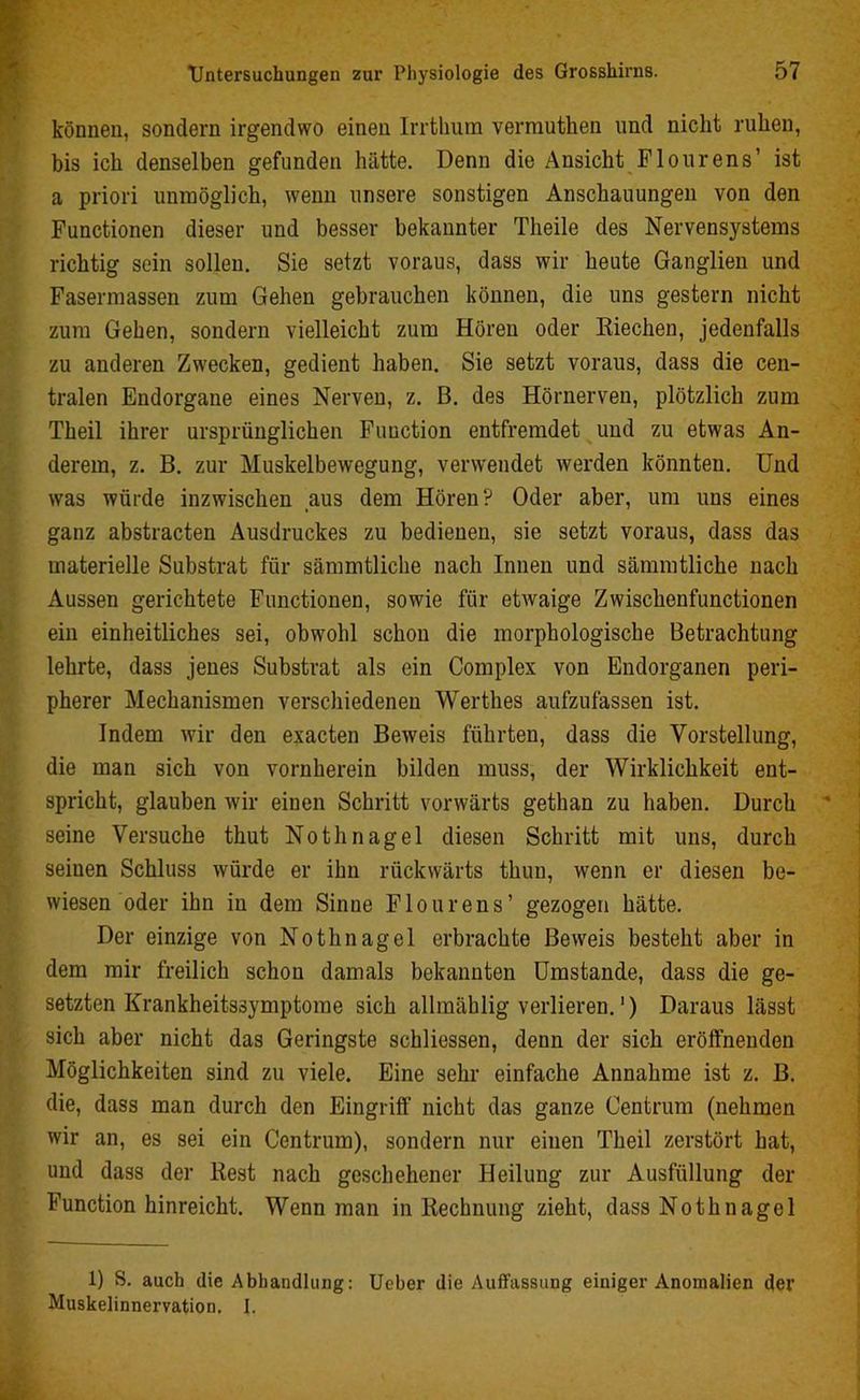 können, sondern irgendwo einen Irrthum vermuthen und nicht ruhen, bis ich denselben gefunden hätte. Denn die Ansicht Flourens’ ist a priori unmöglich, wenn unsere sonstigen Anschauungen von den Functionen dieser und besser bekannter Theile des Nervensystems richtig sein sollen. Sie setzt voraus, dass wir heute Ganglien und Fasermassen zum Gehen gebrauchen können, die uns gestern nicht zum Gehen, sondern vielleicht zum Hören oder Riechen, jedenfalls zu anderen Zwecken, gedient haben. Sie setzt voraus, dass die cen- tralen Endorgane eines Nerven, z. B. des Hörnerven, plötzlich zum Theil ihrer ursprünglichen Function entfremdet und zu etwas An- derem, z. B. zur Muskelbewegung, verwendet werden könnten. Und was würde inzwischen aus dem Hören? Oder aber, um uns eines ganz abstracten Ausdruckes zu bedienen, sie setzt voraus, dass das materielle Substrat für sämmtliche nach Innen und sämmtliche nach Aussen gerichtete Functionen, sowie für etwaige Zwischenfunctionen ein einheitliches sei, obwohl schon die morphologische Betrachtung lehrte, dass jenes Substrat als ein Complex von Endorganen peri- pherer Mechanismen verschiedenen Werthes aufzufassen ist. Indem wir den exacten Beweis führten, dass die Vorstellung, die man sich von vornherein bilden muss, der Wirklichkeit ent- spricht, glauben wir einen Schritt vorwärts gethan zu haben. Durch seine Versuche thut Nothnagel diesen Schritt mit uns, durch seinen Schluss würde er ihn rückwärts thun, wenn er diesen be- wiesen oder ihn in dem Sinne Flourens’ gezogen hätte. Der einzige von Nothnagel erbrachte Beweis besteht aber in dem mir freilich schon damals bekannten Umstande, dass die ge- setzten Krankheitssymptome sich allmählig verlieren.') Daraus lässt sich aber nicht das Geringste schliessen, denn der sich eröffnenden Möglichkeiten sind zu viele. Eine sehr einfache Annahme ist z. B. die, dass man durch den Eingriff nicht das ganze Centrum (nehmen wir an, es sei ein Centrum), sondern nur einen Theil zerstört hat, und dass der Rest nach geschehener Heilung zur Ausfüllung der Function hinreicht. Wenn man in Rechnung zieht, dass Nothnagel 1) S. auch die Abhandlung: Ucber die Auffassung einiger Anomalien der Muskelinnervation. I.