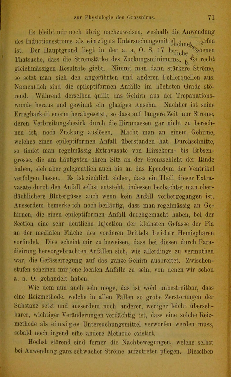 Es bleibt mir noch übrig nachzuweisen, weshalb die Anwendung des Inductionsstroms als einziges UntersuchuugsmitteJ^^ ^rfen ist. Der Hauptgrund liegt in der a. a. 0. S. 17 ln.j-^, %oenen Thatsache, dass die Stromstärke des Zuckungsminimums,. ^ recht gleiclnnässigen Resultate giebt. Nimmt man dann stärkere Ströme, so setzt man sich den angeführten und anderen Fehlerquellen aus. Namentlich sind die epileptiformen Aufälle im höchsten Grade stö- rend. Während derselben quillt das Gehirn aus der Trepanations- wunde heraus und gewinnt ein glasiges Ansehn. Nachher ist seine Erregbarkeit enorm herabgesetzt, so dass auf längere Zeit nur Ströme, deren Verbreitungsbezirk durch die Hirnmassen gar nicht zu berech- nen ist, noch Zuckung auslösen. Macht man an einem Gehirne, welches einen epileptiformen Anfall überstanden hat, Durchschnitte, so findet man regelmässig Extravasate von Hirsekorn- bis Erbsen- grösse, die am häufigsten ihren Sitz an der Grenzschicht der Rinde haben, sich aber gelegentlich auch bis an das Ependym der Ventrikel verfolgen lassen. Es ist ziemlich sicher, dass ein Theil dieser Extra- vasate durch den Anfall selbst entsteht, indessen beobachtet man ober- flächlichere Blutergüsse auch wenn kein Anfall vorhergegangen ist. Ausserdem bemerke ich noch beiläufig, dass man regelmässig an Ge- hirnen, die einen epileptiformen Anfall durchgemacht haben, bei der Section eine sehr deutliche Injection der kleinsten Gefässe der Pia an der medialen Fläche des vorderen Drittels beider Hemisphären vorfindet. Dies scheint mir zu beweisen, dass bei diesen durch Fara- disirnng hervorgebrachten Anfällen sich, wie allerdings zu vermuthen war, die Gefässerregung auf das ganze Gehirn ausbreitet. Zwischen- stufen scheinen mir jene localen Aufälle zu sein, von denen wir schon a. a. 0. gehandelt haben. Wie dem nun auch sein möge, das ist wohl unbestreitbar, dass eine Reizmethode, welche in allen Fällen so grobe Zerstörungen der Substanz setzt und ausserdem noch anderer, weniger leicht überseh- barer, wichtiger Veränderungen verdächtig ist, dass eine solche Reiz- methode als einziges Untersuchungsmittel verworfen werden muss, sobald noch irgend eihe andere Methode existirt. Höchst störend sind ferner die Nachbewegungen, welche selbst bei Anwendung ganz schwacher Ströme aufzutreten pflegen. Dieselben #