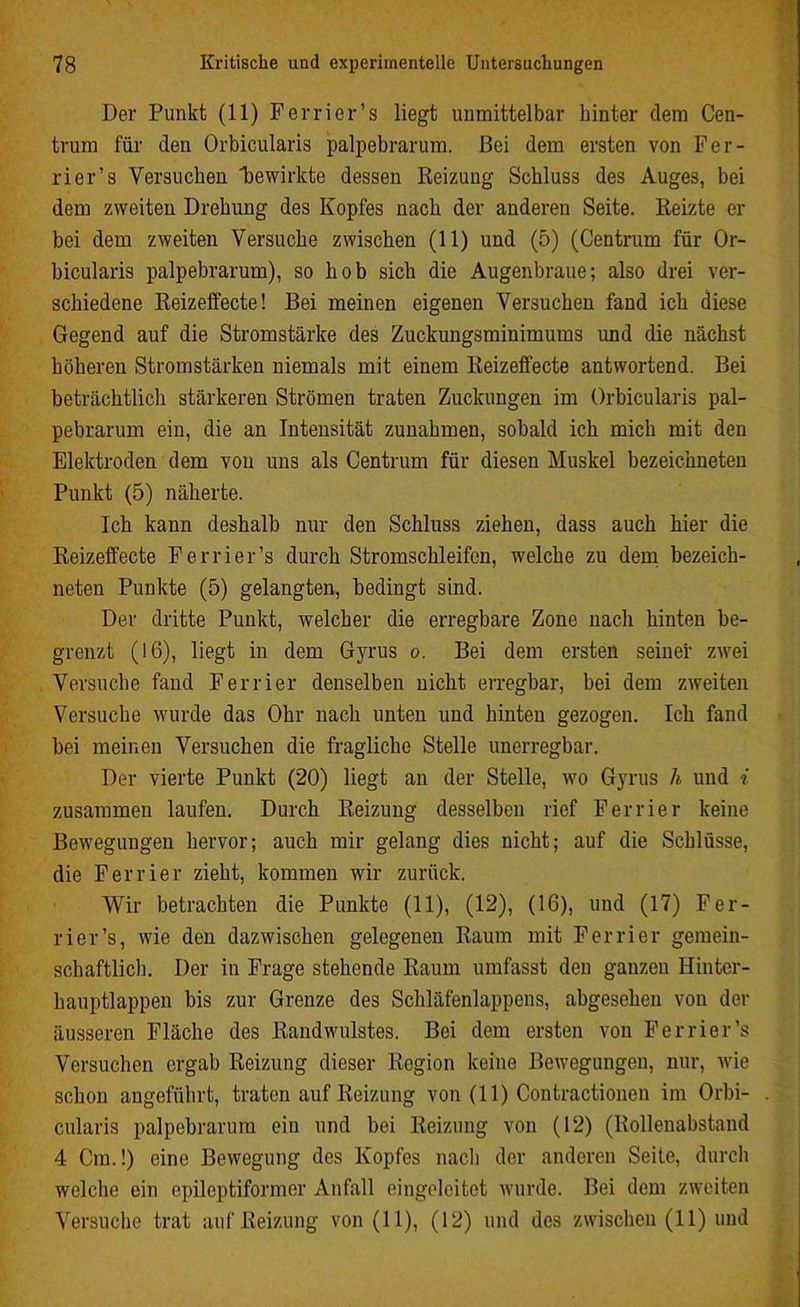 Der Punkt (11) Ferner’s liegt unmittelbar hinter dem Cen- trum für den Orbicularis palpebrarum. Bei dem ersten von Fer- rier’s Versuchen bewirkte dessen Reizung Schluss des Auges, bei dem zweiten Drehung des Kopfes nach der anderen Seite. Reizte er bei dem zweiten Versuche zwischen (11) und (5) (Centrum für Or- bicularis palpebrarum), so hob sich die Augenbraue; also drei ver- schiedene Reizeffecte! Bei meinen eigenen Versuchen fand ich diese Gegend auf die Stromstärke des Zuckungsminimums und die nächst höheren Stromstärken niemals mit einem Reizeffecte antwortend. Bei beträchtlich stärkeren Strömen traten Zuckungen im Orbicularis pal- pebrarum ein, die an Intensität Zunahmen, sobald ich mich mit den Elektroden dem von uns als Centrum für diesen Muskel bezeichneten Punkt (5) näherte. Ich kann deshalb nur den Schluss ziehen, dass auch hier die Reizeffecte Ferrier’s durch Stromschleifen, welche zu dem bezeich- neten Punkte (5) gelangten, bedingt sind. Der dritte Punkt, welcher die erregbare Zone nach hinten be- grenzt (16), liegt in dem Gyrus o. Bei dem ersten seiner zwei Versuche fand Ferrier denselben nicht erregbar, bei dem zweiten Versuche wurde das Ohr nach unten und hinten gezogen. Ich fand bei meinen Versuchen die fragliche Stelle unerregbar. Der vierte Punkt (20) liegt an der Stelle, wo Gyrus h und i zusammen laufen. Durch Reizung desselben rief Ferrier keine Bewegungen hervor; auch mir gelang dies nicht; auf die Schlüsse, die Ferrier zieht, kommen wir zurück. Wir betrachten die Punkte (11), (12), (16), und (17) Fer- rier’s, wie den dazwischen gelegenen Raum mit Ferrier gemein- schaftlich. Der in Frage stehende Raum umfasst den ganzen Hinter- hauptlappen bis zur Grenze des Schläfenlappens, abgesehen von der äusseren Fläche des Randwulstes. Bei dem ersten von Ferrier’s Versuchen ergab Reizung dieser Region keine Bewegungen, nur, wie schon angeführt, traten auf Reizung von (11) Contractionen im Orbi- cularis palpebrarum ein und bei Reizung von (12) (Rollenabstand 4 Cm.!) eine Bewegung des Kopfes nach der anderen Seite, durch welche ein epileptiformer Anfall eingeleitet wurde. Bei dem zweiten Versuche trat auf Reizung von (11), (12) und des zwischen (11) und