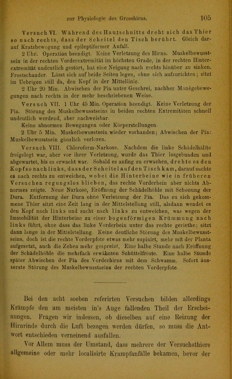 Versuch VI. Während des Hautschnitts dreht sich das Thier so nach rechts, dass der Scheitel den Tisch berührt. Gleich dar- auf Kratzbewegung und epileptiformer Anfall. 2 Uhr. Operation beendigt. Keine Verletzung des Hirns. Muskelbewusst- sein in der rechten Vorderextremität im höchsten Grade, in der rechten Ilinter- extremität undeutlich gestört, hat eine Neigung nach rechts hinüber zu sinken. Frostschauder. Lässt sich auf beide Seiten legen, ohne sich aufzurichten ; sitzt im Uebrigen still da, den Kopf in der Mittellinie. 2 Uhr 20 Min. Abwischen der Pia unter Geschrei, nachher Manegebewe- gungen nach rechts in der mehr beschriebenen Weise. Versuch VII. 1 Uhr 45 Min. Operation beendigt. Keine Verletzung der Pia. Störung des Muskelbewusstseins in beiden rechten Extremitäten schnell undeutlich werdend, aber nachweisbar. Keine abnormen Bewegungen oder Körperstellungen. 2 Uhr 5 Min. Muskelbewusstsein wieder vorhanden; Abwischen der Pia: Muskelbewusstsein gänzlich verloren. Versuch VIII. Chloroform-Narkose. Nachdem die linke Schädelhälfte freigelegt war, aber vor ihrer Verletzung, wurde das Thier losgebunden und abgewartet, bis es erwacht war. Sobald es anfing zu erwachen, drehte es den Kopfsonachlinks,dassderScheitelaufden Tischkam, darauf suchte es nach rechts zu entweichen, wobei die Hinterbeine wie in früheren Versuchen regungslos blieben, das rechte Vorderbein aber nichts Ab- normes zeigte. Neue Narkose, Eröffnung der Schädelhöhle mit Schonung der Dura. Entfernung der Dura ohne Verletzung der Pia. Das zu sich gekom- mene Thier sitzt eine Zeit lang in der Mittelstellung still, alsdann wendet es den Kopf nach links und sucht nach links zu entweichen, was wegen der Immobilität der Hinterbeine zu einer bogenförmigen Krümmung nach links führt, ohue dass das linke Vorderbein unter das rechte geriethe; sitzt dann lange in der Mittelstellung. Keine deutliche Störung des Muskelbewusst- seins, doch ist die rechte Vorderpfote etwas mehr supinirt, mehr mit der Planta aufgesetzt, auch die Zehen mehr gespreizt. Eine halbe Stunde nach Eröffnung der Schädelhöhle die mehrfach erwähnten Schüttelfröste. Eine halbe Stunde später Abwischen der Pia des Vorderhirns mit dem Schwamm. Sofort äus- serste Störung des Muskelbewusstseins der rechten Vorderpfote. Bei den acht soeben referirten Versuchen bilden allerdings Krämpfe den am meisten in’s Auge fallenden Theil der Erschei- nungen. Fragen wir indessen, ob dieselben auf eine Reizung der Hirnrinde durch die Luft bezogen werden dürfen, so muss die Ant- wort entschieden verneinend ausfallen. Vor Allem muss der Umstand, dass mehrere der Versuchsthiere allgemeine oder mehr localisirte Krampfanfälle bekamen, bevor der
