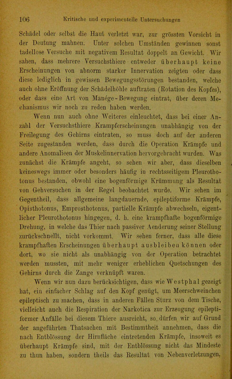Schädel oder selbst die Haut verletzt war, zur grössten Vorsicht in der Deutung mahnen. Unter solchen Umständen gewinnen sonst tadellose Versuche mit negativem Resultat doppelt an Gewicht. Wir sahen, dass mehrere Versuchstiere entweder überhaupt keine Erscheinungen von abnorm starker Innervation zeigten oder dass diese lediglich in gewissen Bewegungsstörungen bestanden, welche auch ohne Eröffnung der Schädelhöhle auftraten (Rotation des Kopfes), oder dass eine Art von Manege - Bewegung eintrat, über deren Me- chanismus wir noch zu reden haben werden. Wenn nun auch ohne Weiteres einleuchtet, dass bei einer An- zahl der Versuchstiere Krampferscheinungen unabhängig von der Freilegung des Gehirns eintraten, so muss doch auf der anderen Seite zugestanden werden, dass durch die Operation Krämpfe und andere Anomalieen der Muskelinnervation hervorgebracht wurden. Was zunächst die Krämpfe angeht, so sehen wir aber, dass dieselben keineswegs immer oder besonders häufig iu rechtsseitigem Pleurotho- tonus bestanden, obwohl eine bogenförmige Krümmung als Resultat von Gehversuchen in der Regel beobachtet wurde. Wir sehen im Gegenteil, dass allgemeine langdauernde, epileptiforme Krämpfe, Opisthotonus, Emprosthotonus, partielle Krämpfe abwechseln, eigent- licher Pleurothotonus hingegen, d. h. eine krampfhafte bogenförmige Drehung, in welche das Thier nach passiver Aenderung seiner Stellung zurückschnellt, nicht vorkommt. Wir sehen ferner, dass alle diese krampfhaften Erscheinungen überhaupt ausbleiben können oder dort, wo sie nicht als unabhängig von der Operation betrachtet werden mussten, mit mehr Aveniger erheblichen Quetschungen des Gehirns durch die Zange verknüpft waren. Wenn wir nun dazu berücksichtigen, dass wie Westphal gezeigt hat, ein einfacher Schlag auf den Kopf genügt, um Meerschweinchen epileptisch zu machen, dass in anderen Fällen Sturz von dem Tische, vielleicht auch die Respiration der Narkotica zur Erzeugung epilepti- former Anfälle bei diesem Thiere ausreicht, so dürfen wir auf Grund der angeführten Thatsachen mit Bestimmtheit annehmen, dass die nach Entblössung der Hirnfläche eintretenden Krämpfe, insoweit es überhaupt Krämpfe sind, mit der Entblössung nicht das Mindeste zu thun haben, sondern theils das Resultat von Nebenverletzuugen,