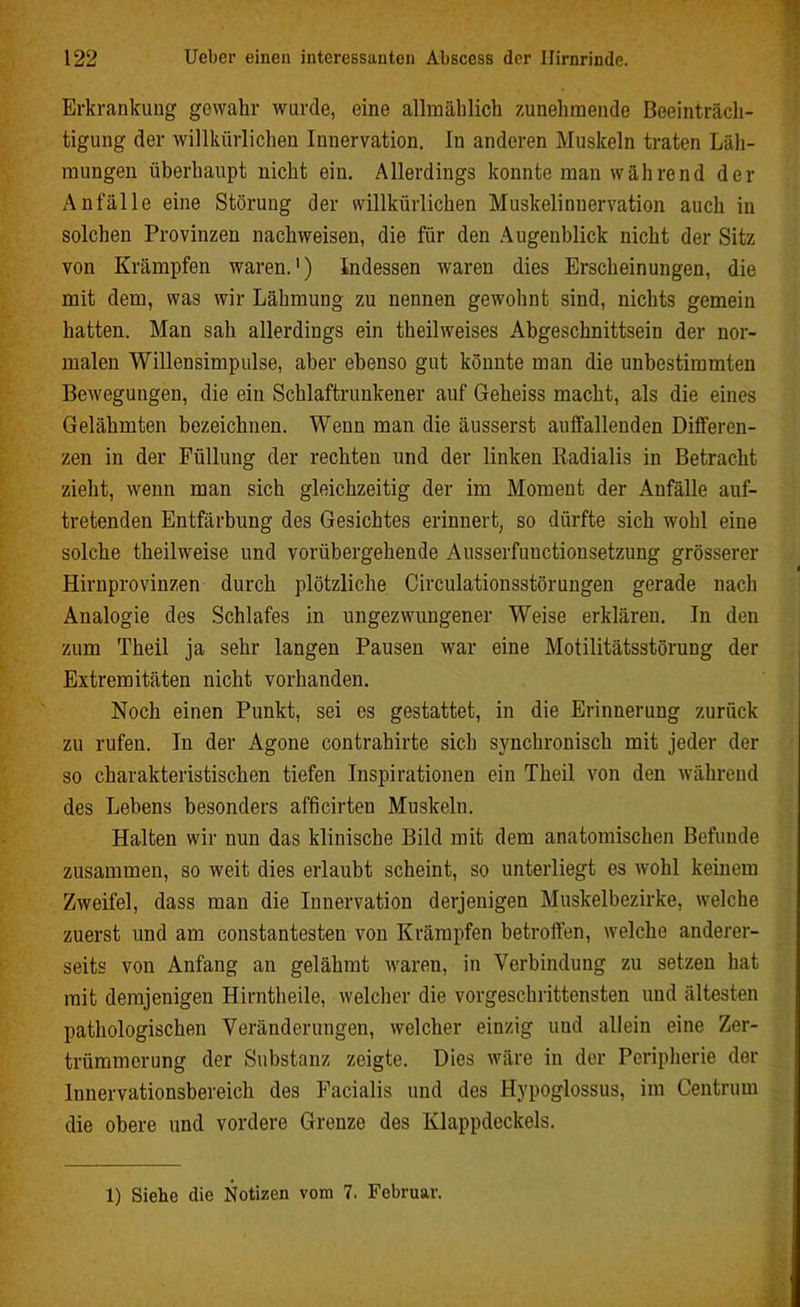 Erkrankung gewahr wurde, eine allmählich zunehmende Beeinträch- tigung der willkürlichen Innervation. In anderen Muskeln traten Läh- mungen überhaupt nicht ein. Allerdings konnte man während der Anfälle eine Störung der willkürlichen Muskelinnervation auch in solchen Provinzen nachweisen, die für den Augenblick nicht der Sitz von Krämpfen waren.1) Indessen waren dies Erscheinungen, die mit dem, was wir Lähmung zu nennen gewohnt sind, nichts gemein hatten. Man sah allerdings ein theilweises Abgeschnittsein der nor- malen Willensimpulse, aber ebenso gut könnte man die unbestimmten Bewegungen, die ein Schlaftrunkener auf Geheiss macht, als die eines Gelähmten bezeichnen. Wenn man die äusserst auffallenden Differen- zen in der Füllung der rechten und der linken Radialis in Betracht zieht, wenn man sich gleichzeitig der im Moment der Anfälle auf- tretenden Entfärbung des Gesichtes erinnert, so dürfte sich wohl eine solche theilweise und vorübergehende Ausserfunctionsetzung grösserer Hirnprovinzen durch plötzliche Circulationsstörungen gerade nach Analogie des Schlafes in ungezwungener Weise erklären. In den zum Theil ja sehr langen Pausen war eine Motilitätsstörung der Extremitäten nicht vorhanden. Noch einen Punkt, sei es gestattet, in die Erinnerung zurück zu rufen. In der Agone contrahirte sich synchronisch mit jeder der so charakteristischen tiefen Inspirationen ein Theil von den während des Lebens besonders afficirten Muskeln. Halten wir nun das klinische Bild mit dem anatomischen Befunde zusammen, so weit dies erlaubt scheint, so unterliegt es wohl keinem Zweifel, dass man die Innervation derjenigen Muskelbezirke, welche zuerst und am constantesten von Krämpfen betroffen, welche anderer- seits von Anfang an gelähmt waren, in Verbindung zu setzen hat mit demjenigen Hirntheile, welcher die vorgeschrittensten und ältesten pathologischen Veränderungen, welcher einzig und allein eine Zer- trümmerung der Substanz zeigte. Dies wäre in der Peripherie der Innervationsbereich des Facialis und des Hypoglossus, im Centrum die obere und vordere Grenze des Klappdeckels. 1) Siebe die Notizen vom 7. Februar.