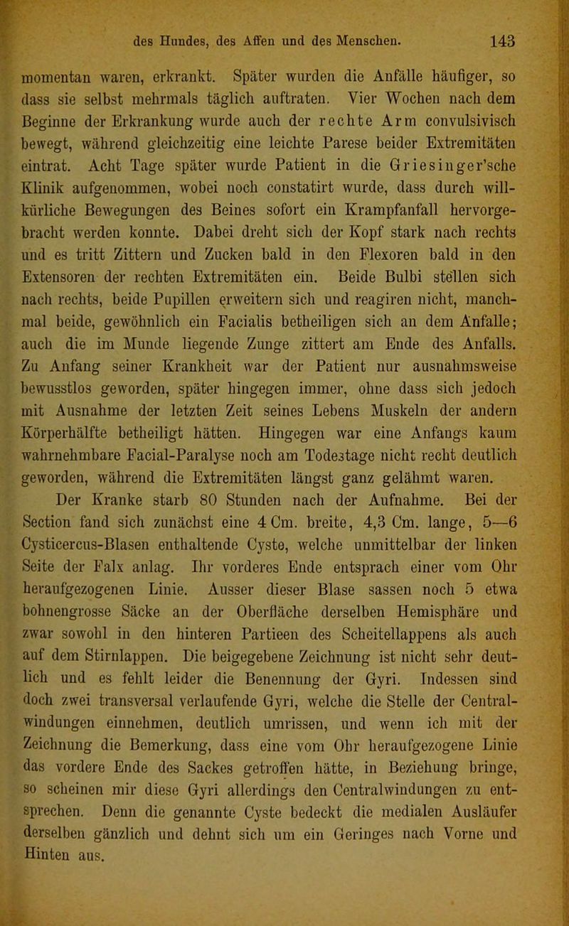 momentan waren, erkrankt. Später wurden die Anfälle häufiger, so dass sie selbst mehrmals täglich auftraten. Vier Wochen nach dem Beginne der Erkrankung wurde auch der rechte Arm convulsivisch bewegt, während gleichzeitig eine leichte Parese beider Extremitäten eintrat. Acht Tage später wurde Patient in die Griesinger’sche Klinik aufgenommen, wobei noch constatirt wurde, dass durch will- kürliche Bewegungen des Beines sofort ein Krampfanfall hervorge- bracht werden konnte. Dabei dreht sich der Kopf stark nach rechts und es tritt Zittern und Zucken bald in den Flexoren bald in den Extensoren der rechten Extremitäten ein. Beide Bulbi stellen sich nach rechts, beide Pupillen erweitern sich und reagiren nicht, manch- mal beide, gewöhnlich ein Facialis betheiligen sich an dem Anfalle; auch die im Munde liegende Zunge zittert am Ende des Anfalls. Zu Anfang seiner Krankheit war der Patient nur ausnahmsweise bewusstlos geworden, später hingegen immer, ohne dass sich jedoch mit Ausnahme der letzten Zeit seines Lebens Muskeln der andern Körperhälfte betheiligt hätten. Hingegen war eine Anfangs kaum wahrnehmbare Facial-Paralyse noch am Todestage nicht recht deutlich geworden, während die Extremitäten längst ganz gelähmt waren. Der Kranke starb 80 Stunden nach der Aufnahme. Bei der Section fand sich zunächst eine 4 Cm. breite, 4,3 Cm. lange, 5—6 Cysticercus-Blasen enthaltende Cyste, welche unmittelbar der linken Seite der Falx anlag. Ihr vorderes Ende entsprach einer vom Ohr heraufgezogenen Linie. Ausser dieser Blase sassen noch 5 etwa bohnengrosse Säcke an der Oberfläche derselben Hemisphäre und zwar sowohl in den hinteren Partieen des Scheitellappens als auch auf dem Stirnlappen. Die beigegebene Zeichnung ist nicht sehr deut- lich und es fehlt leider die Benennung der Gyri. Indessen sind doch zwei transversal verlaufende Gyri, welche die Stelle der Central- windungen einnehmen, deutlich Umrissen, und wenn ich mit der Zeichnung die Bemerkung, dass eine vom Ohr heraufgezogene Linie das vordere Ende des Sackes getroffen hätte, in Beziehung bringe, so scheinen mir diese Gyri allerdings den Centralwindungen zu ent- sprechen. Denn die genannte Cyste bedeckt die medialen Ausläufer derselben gänzlich und dehnt sich um ein Geringes nach Vorne und Hinten aus.