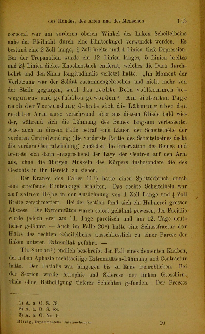 corporal war am vorderen oberen Winkel des linken Scheitelbeins nabe der Pfeilnabt durch eine Flintenkugel verwundet worden. Es bestand eine 2 Zoll lange, | Zoll breite und 4 Linien tiefe Depression. Bei der Trepanation wurde ein 12 Linien langes, 5 Linien breites und 2^ Linien dickes Knochenstück entfernt, welches die Dura durch- bohrt und den Sinus longitudinalis verletzt hatte. „Im Moment der Verletzung war der Soldat zusammengebrochen und nicht mein* von der Stelle gegangen, weil das rechte Bein vollkommen be- wegungs- und gefühllos geworden.“ Am siebenten Tage nach der Verwundung dehnte sich die Lähmung über den rechten Arm aus; verschwand aber aus diesem Gliede bald wie- der, während sich die Lähmung des Beines langsam verbesserte. Also auch in diesem Falle betraf eine Läsion der Scheitelhöhe der vorderen Centralwindung (die vorderste Partie des Scheitelbeines deckt die vordere Centralwindung) zunächst die Innervation des Beines und breitete sich dann entsprechend der Lage der Centren auf den Arm aus, ohne die übrigen Muskeln des Körpers insbesondere die des Gesichts in ihr Bereich zu ziehen. Der Kranke des Falles 111) hatte einen Splitterbruch durch eine streifende Flintenkugel erhalten. Das rechte Scheitelbein war auf seiner Höhe in der Ausdehnung von 1 Zoll Länge und j Zoll Breite zerschmettert. Bei der Section fand sich ein Hühnerei grosser Abscess. Die Extremitäten waren sofort gelähmt gewesen, der Facialis wurde jedoch erst am 11. Tage paretisch und am 12. Tage deut- licher gelähmt. — Auch im Falle 202) hatte eine Schussfractur der Höhe des rechten Scheitelbeins ausschliesslich zu einer Parese der linken unteren Extremität geführt. — Th. Simon3) endlich beschreibt den Fall eines dementen Knaben, der neben Aphasie rechtsseitige Extremitätcn-Lähmung und Contractur hatte. Der Facialis war hingegen bis zu Ende freigeblieben. Bei der Section wurde Atrophie und Sklerose der linken Grosshirn^ rinde ohne Betheiligung tieferer Schichten gefunden. Der Process 1) A. a. 0. S. 73. Ö) A. a. 0. S. 88. 3) A. a. 0. No. 5. Hitzig, Kxporimcntelle Untersuchungen. 10