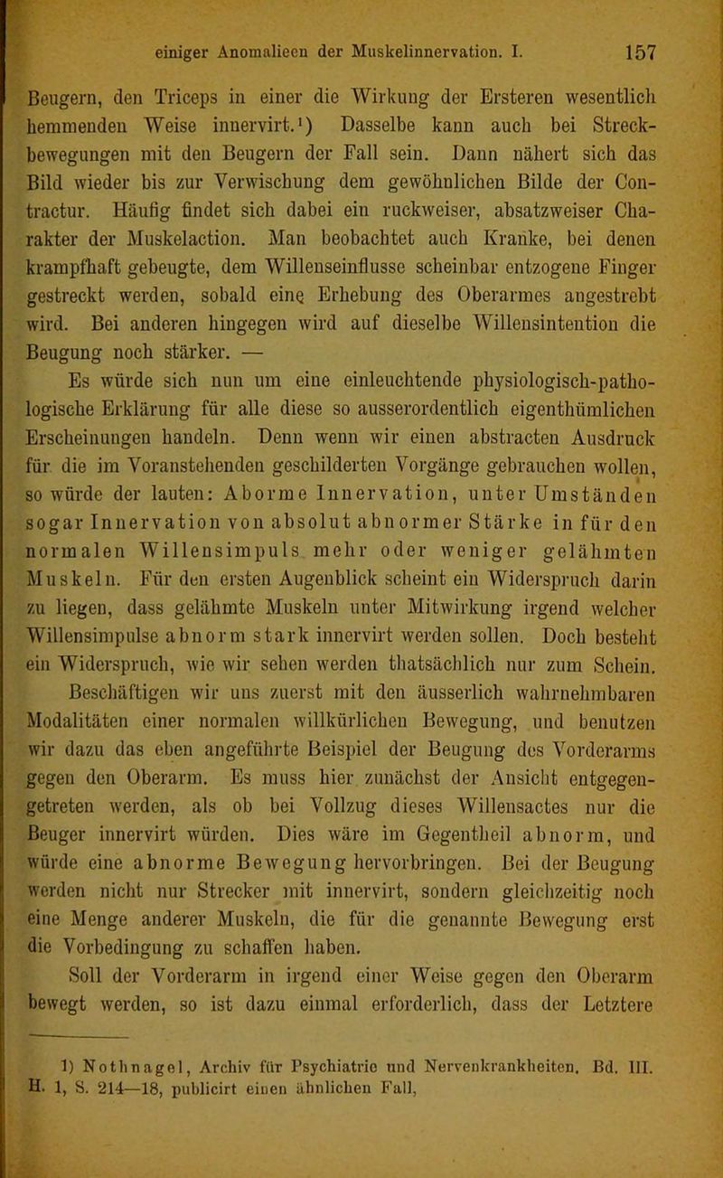 I einiger Anomaliecn der Muskelinnervation. I. 157 Beugern, den Triceps in einer die Wirkung der Ersteren wesentlich hemmenden Weise innervirt.1) Dasselbe kann auch bei Streck- bewegungen mit den Beugern der Fall sein. Dann nähert sich das Bild wieder bis zur Verwischung dem gewöhnlichen Bilde der Con- tractur. Häufig findet sich dabei ein ruckweiser, absatzweiser Cha- rakter der Muskelaction. Man beobachtet auch Kranke, bei denen krampfhaft gebeugte, dem Willenseinflusse scheinbar entzogene Finger gestreckt werden, sobald eine Erhebung des Oberarmes augestrebt wird. Bei anderen hingegen wird auf dieselbe Willensintention die Beugung noch stärker. — Es würde sich nun um eine einleuchtende physiologisch-patho- logische Erklärung für alle diese so ausserordentlich eigenthümlichcn Erscheinungen handeln. Denn wenn wir einen abstracten Ausdruck für die im Voranstehenden geschilderten Vorgänge gebrauchen wollen, so würde der lauten: Aborme Innervation, unter Umständen sogar Innervation von absolut abnormer Stärke in für den normalen Willensimpuls mehr oder weniger gelähmten Muskeln. Für den ersten Augenblick scheint ein Widerspruch darin zu liegen, dass gelähmte Muskeln unter Mitwirkung irgend welcher Willensimpulse abnorm stark innervirt werden sollen. Doch bestellt ein Widerspruch, wie wir sehen werden tliatsäcblich nur zum Schein. Beschäftigen wir uns zuerst mit den äusserlich wahrnehmbaren Modalitäten einer normalen willkürlichen Bewegung, und benutzen wir dazu das eben angeführte Beispiel der Beugung des Vorderarms gegen den Oberarm. Es muss hier zunächst der Ansicht entgegen- getreten werden, als ob bei Vollzug dieses Willensactes nur die Beuger innervirt würden. Dies wäre im Gegentheil abnorm, und würde eine abnorme Bewegung hervorbringen. Bei der Beugung werden nicht nur Strecker mit innervirt, sondern gleichzeitig noch eine Menge anderer Muskeln, die für die genannte Bewegung erst die Vorbedingung zu schaffen haben. Soll der Vorderarm in irgend einer Weise gegen den Oberarm bewegt werden, so ist dazu einmal erforderlich, dass der Letztere 1) Nothnagel, Archiv für Psychiatric und Nervenkrankheiten. Bd. III. H. 1, S. 214—18, publicirt einen ähnlichen Fall,