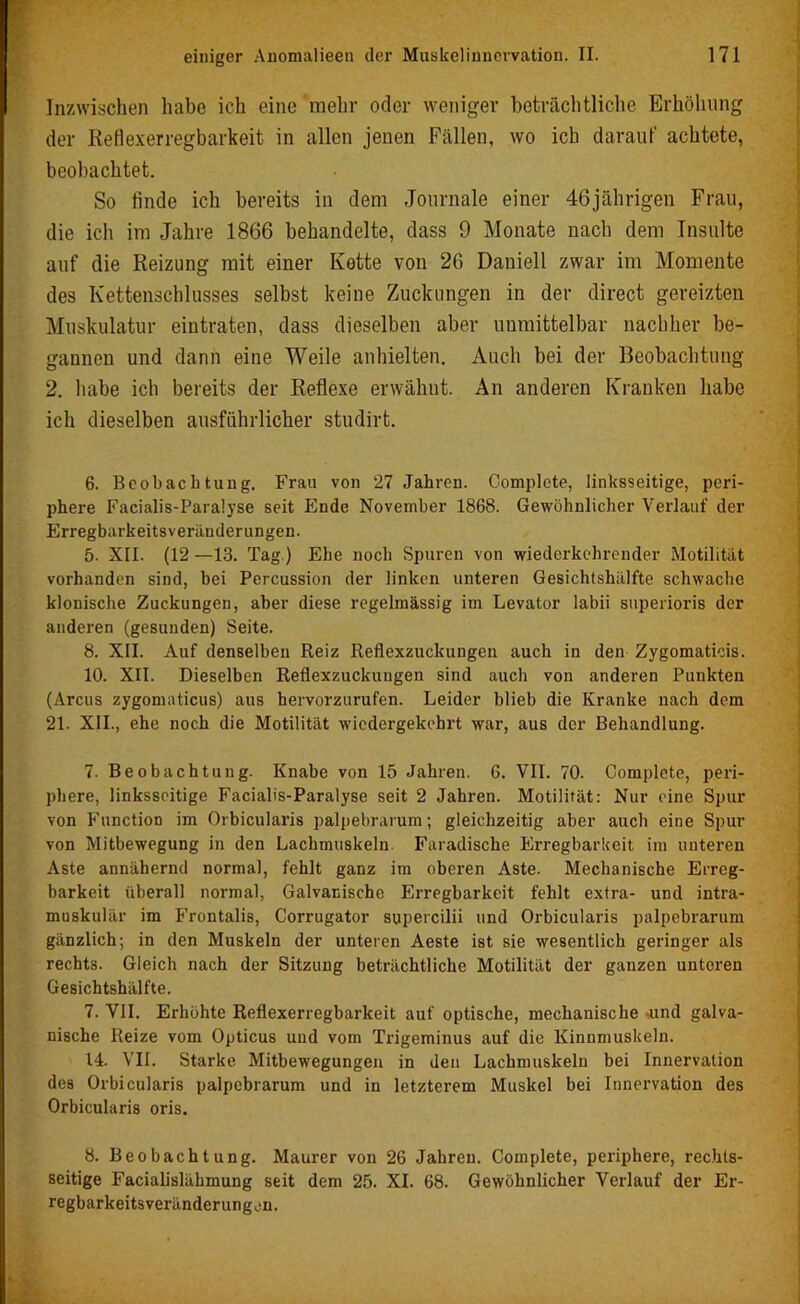 Inzwischen habe ich eine mehr oder weniger beträchtliche Erhöhung der Reflexerregbarkeit in allen jenen Fällen, wo ich darauf achtete, beobachtet. So linde ich bereits in dem Journale einer 46jährigen Frau, die ich im Jahre 1866 behandelte, dass 9 Monate nach dem Insulte auf die Reizung mit einer Kette von 26 Daniell zwar im Momente des Kettenschlusses selbst keine Zuckungen in der direct gereizten Muskulatur eintraten, dass dieselben aber unmittelbar nachher be- gannen und dann eine Weile anhielten. Auch bei der Beobachtung 2. habe ich bereits der Reflexe erwähnt. An anderen Kranken habe ich dieselben ausführlicher studirt. 6. Beobachtung. Frau von 27 Jahren. Complete, linksseitige, peri- phere Facialis-Paralyse seit Ende November 1868. Gewöhnlicher Verlauf der Erregbarkeitsveränderungen. 5. XII. (12 —13. Tag.) Ehe noch Spuren von wiederkehrender Motilität vorhanden sind, bei Percussion der linken unteren Gesichtshälfte schwache klonische Zuckungen, aber diese regelmässig im Levator labii superioris der anderen (gesunden) Seite. 8. XII. Auf denselben Reiz Reflexzuckungen auch in den Zygomaticis. 10. XII. Dieselben Reflexzuckuugen sind auch von anderen Punkten (Arcus zygomaticus) aus hervorzurufen. Leider blieb die Kranke nach dem 21. XII., ehe noch die Motilität wiedergekehrt war, aus der Behandlung. 7. Beobachtung. Knabe von 15 Jahren. 6. VII. 70. Complete, peri- phere, linksseitige Facialis-Paralyse seit 2 Jahren. Motilität: Nur eine Spur von Function im Orbicularis palpebrarum; gleichzeitig aber auch eine Spur von Mitbewegung in den Lachmuskeln. Faradische Erregbarkeit im unteren Aste annähernd normal, fehlt ganz im oberen Aste. Mechanische Erreg- barkeit überall normal, Galvanische Erregbarkeit fehlt extra- und intra- muskulär im Frontalis, Corrugator supercilii und Orbicularis palpebrarum gänzlich; in den Muskeln der unteren Aeste ist sie wesentlich geringer als rechts. Gleich nach der Sitzung beträchtliche Motilität der ganzen unteren Gesichtshälfte. 7. VII. Erhöhte Reflexerregbarkeit auf optische, mechanische -und galva- nische Reize vom Opticus und vom Trigeminus auf die Kinnmuskeln. 14. VII. Starke Mitbewegungen in den Lachmuskeln bei Innervation des Orbicularis palpebrarum und in letzterem Muskel bei Innervation des Orbicularis oris. 8. Beobachtung. Maurer von 26 Jahren. Complete, periphere, rechts- seitige Facialislähmung seit dem 25. XI. 68. Gewöhnlicher Verlauf der Er- regbarkeits Veränderungen.