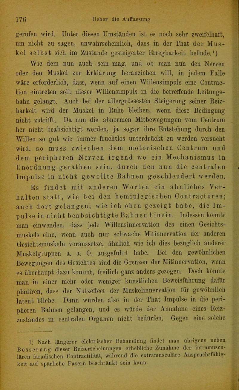 gerufen wird. Unter diesen Umständen ist es noch sehr zweifelhaft, um nicht zu sagen, unwahrscheinlich, dass in der That der Mus- kel selbst sich im Zustande gesteigerter Erregbarkeit befinde.1) Wie dem nun auch sein mag, und ob man nun den Nerven oder den Muskel zur Erklärung heranziehen will, in jedem Falle wäre erforderlich, dass, wenn auf einen Willensimpuls eine Contrac- tion eintreten soll, dieser Willensimpuls in die betreffende Leitungs- bahn gelangt. Auch bei der allergrössesten Steigerung seiner Reiz- barkeit wird der Muskel in Ruhe bleiben, wenn diese Bedingung nicht zutrifft. Da nun die abnormen Mitbewegungen vom Centrum her nicht beabsichtigt werden, ja sogar ihre Entstehung durch den Willen so gut wie immer fruchtlos unterdrückt zu werden versucht wird, so muss zwischen dem motorischen Centrum und dem peripheren Nerven irgend wo ein Mechanismus in Unordnung gerathen sein, durch den nun die centralen Impulse in nicht gewollte Bahnen geschleudert werden. Es findet mit anderen Worten ein ähnliches Ver- halten statt, wie bei den hemiplegischen Contracturen; auch dort gelangen, wie ich oben gezeigt habe, die Im- pulse in nicht beabsichtigte Bahnen hinein. Indessen könnte man einwenden, dass jede Willensinnervation des einen Gesichts- muskels eine, wenn auch nur schwache Mitinnervation der anderen Gesichtsmuskeln voraussetze, ähnlich wie ich dies bezüglich anderer Muskelgruppen a. a. 0. ausgeführt habe. Bei den gewöhnlichen Bewegungen des Gesichtes sind die Grenzen der Mitinuervation, wenn es überhaupt dazu kommt, freilich ganz anders gezogen. Doch könnte man in einer mehr oder weniger künstlichen Beweisführung dafür plädiren, dass der Nutzeffect der Muskelinnervation für gewöhnlich latent bliebe. Dann würden also in der That Impulse in die peri- pheren Bahnen gelaugen, und es würde der Annahme eines Reiz- zustandes in centralen Organen nicht bedürfen. Gegen eine solche 1) Nach längerer elektrischer Behandlung findet man übrigens nebeu Besserung dieser Reizersclieinungcn erhebliche Zunahme der intramuscu- lären faradischen Contractilität, während die extramusculäre Auspruehsfahig- keit auf spärliche Fasern beschränkt sein kann.