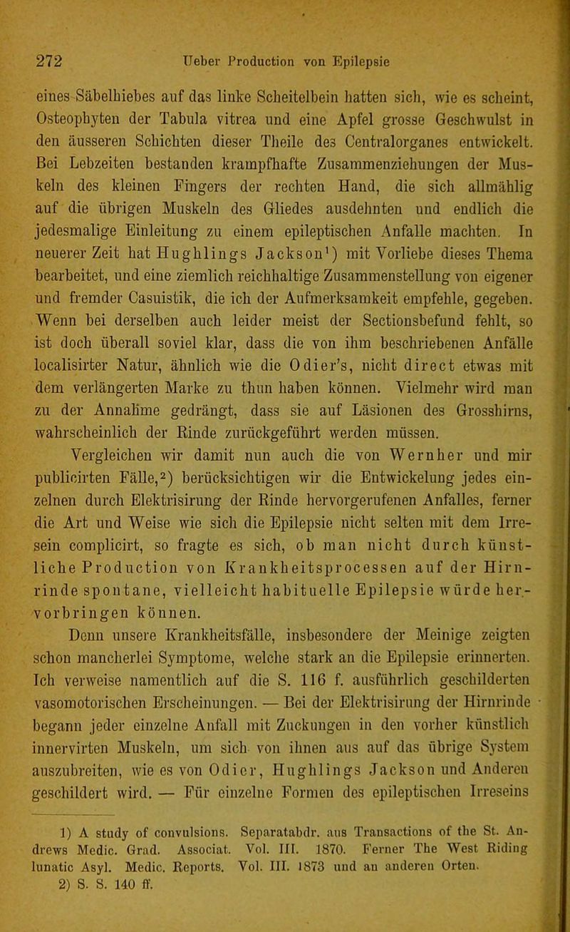 eines Säbelhiebes auf das linke Scheitelbein hatten sich, wie es scheint, Osteopbyten der Tabula vitrea und eine Apfel grosse Geschwulst in den äusseren Schichten dieser Tlieile des Centralorganes entwickelt. Bei Lebzeiten bestanden krampfhafte Zusammenziehuugen der Mus- keln des kleinen Fingers der rechten Hand, die sich allmählig auf die übrigen Muskeln des Gliedes ausdehnten und endlich die jedesmalige Einleitung zu einem epileptischen Anfalle machten. In neuerer Zeit hat Iiugblings Jackson1) mit Vorliebe dieses Thema bearbeitet, und eine ziemlich reichhaltige Zusammenstellung von eigener und fremder Casuistik, die ich der Aufmerksamkeit empfehle, gegeben. Wenn bei derselben auch leider meist der Sectionsbefund fehlt, so ist doch überall soviel klar, dass die von ihm beschriebenen Anfälle localisirter Natur, ähnlich wie die Odier’s, nicht direct etwas mit dem verlängerten Marke zu thun haben können. Vielmehr wird man zu der Annahme gedrängt, dass sie auf Läsionen des Grosshirns, wahrscheinlich der Rinde zurückgeführt werden müssen. Vergleichen wir damit nun auch die von Wernher und mir publicirten Fälle,2) berücksichtigen wir die Entwickelung jedes ein- zelnen durch Elektrisirung der Rinde hervorgerufenen Anfalles, ferner die Art und Weise wie sich die Epilepsie nicht selten mit dem Irre- sein complicirt, so fragte es sich, ob man nicht durch künst- liche Production von Krankheitsprocessen auf der Hirn- rinde spontane, vielleicht habituelle Epilepsie würde her- vorbringen können. Denn unsere Krankheitsfälle, insbesondere der Meinige zeigten schon mancherlei Symptome, welche stark an die Epilepsie erinnerten. Ich verweise namentlich auf die S. 116 f. ausführlich geschilderten vasomotorischen Erscheinungen. — Bei der Elektrisirung der Hirnrinde begann jeder einzelne Anfall mit Zuckungen in den vorher künstlich innervirten Muskeln, um sich von ihnen aus auf das übrige System auszubreiten, wie es von Odier, Huglilings Jackson und Anderen geschildert wird. — Für einzelne Formen des epileptischen Irreseins 1) A study of convulsions. Separatabdr. aus Transactions of tlie St. An- drews Medic. Grad. Associat. Vol. III. 1870. Ferner The West Riding lunatic Asyl. Medic. Reports. Vol. III. 1873 und au anderen Orten. 2) S. S. 140 ff.