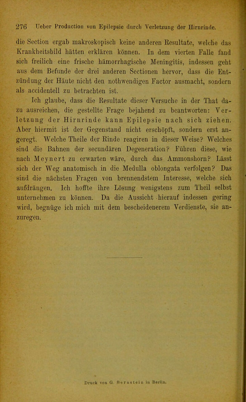 die Section ergab makroskopisch keine anderen Resultate, welche das Krankheitsbild hätten erklären können. In dem vierten Falle fand sich freilich eine frische hämorrhagische Meningitis, indessen geht aus dem Befunde der drei anderen Sectionen hervor, dass die Ent- zündung der Häute nicht den nothwendigen Factor ausmacht, sondern als accidentell zu betrachten ist. Ich glaube, dass die Resultate dieser Versuche in der That da- zu ausreichen, die gestellte Frage bejahend zu beantworten: Ver- letzung der Hirnrinde kann Epilepsie nach sich ziehen. Aber hiermit ist der Gegenstand nicht erschöpft, sondern erst an- geregt. Welche Theile der Rinde reagiren in dieser Weise? Welches sind die Bahnen der secundären Degeneration? Führen diese, wie nach Meynert zu erwarten wäre, durch das Ammonshorn? Lässt sich der Weg anatomisch in die Medulla oblongata verfolgen? Das sind die nächsten Fragen von brennendstem Interesse, welche sich aufdräugen. Ich hoffte ihre Lösung wenigstens zum Theil selbst unternehmen zu können. Da die Aussicht hierauf indessen gering wird, begnüge ich mich mit dem bescheidenerem Verdienste, sie an- zuregen. Druck vou G. Rom stein in Berlin.