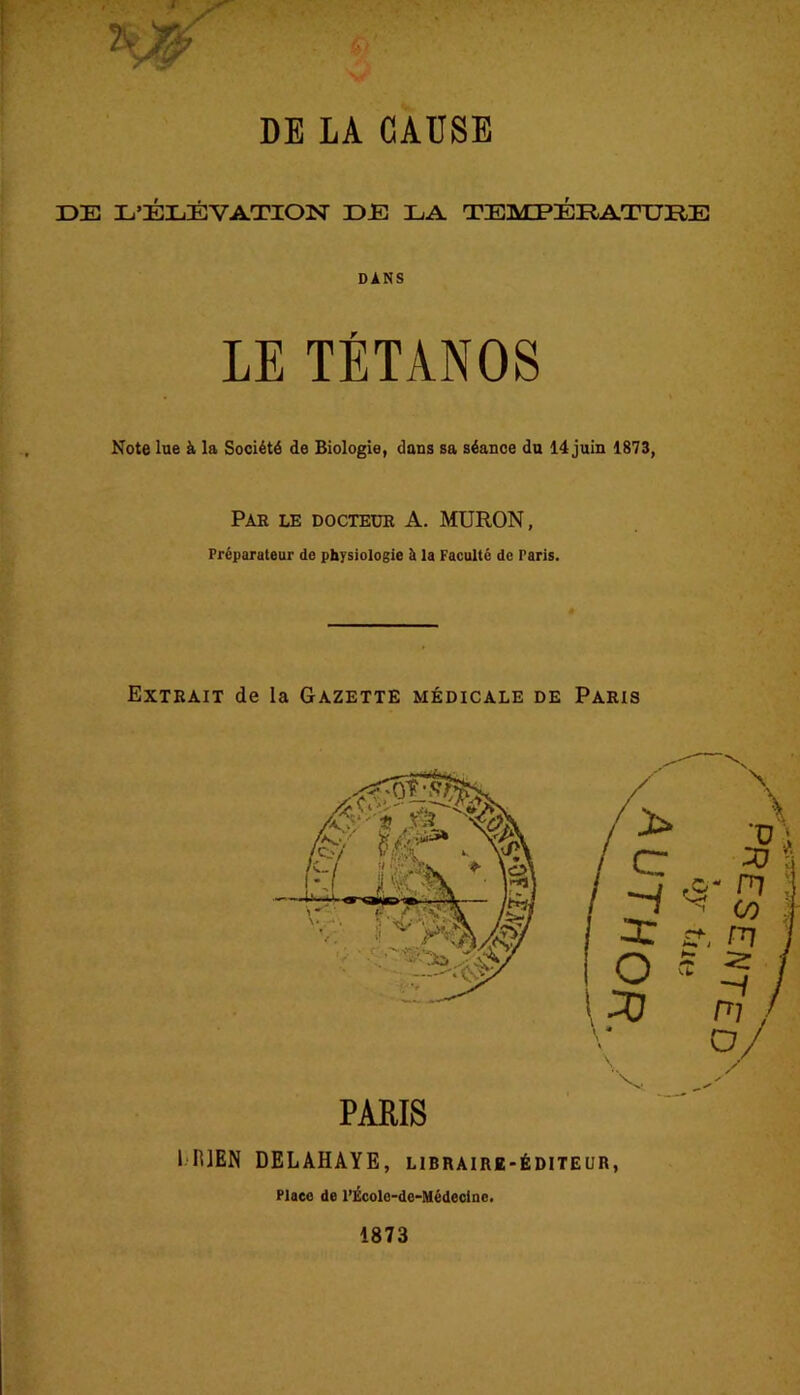 DE LA CAUSE DE L’ÉLÉVATION DE LA TEMPÉRATURE DANS LE TÉTANOS Note lue à la Société de Biologie, dans sa séance du 14 juin 1873, Par le docteur A. MURON, Préparateur de physiologie à la Faculté de Paris. Extrait de la Gazette médicale de Paris PARIS 1 B]EN DELAHAYE, libraire-éditeur, Place de l’École-dc-Médecine.