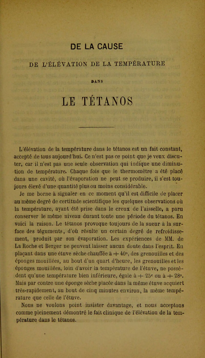 DE L’ÉLÉVATION DE LA TEMPÉRATURE DANS LE TÉTANOS L’élévation de la température dans le tétanos est un fait constant, accepté de tous aujourd’hui. Ce n’est pas ce point que je veux discu- ter, car il n’est pas une seule observation qui indique une diminu- tion de température. Chaque fois que le thermomètre a été placé dans une cavité, où l’évaporation ne peut se produire, il s’est tou- jours élevé d’une quantité plus ou moins considérable. Je me borne à signaler en ce moment qu’il est difficile de placer au même degré de certitude scientifique les quelques observations où la température, ayant été prise dans le creux de l’aisselle, a paru conserver le même niveau durant toute une période du tétanos. En voici la raison. Le tétanos provoque toujours de la sueur à la sur- face des téguments, d’où résulte un certain degré de refroidisse- ment, produit par son évaporation. Les expériences de MM. de La Roche et Berger ne peuvent laisser aucun doute dans l’esprit. Eu plaçant dans une étuve sèche chauffée à + 40°, des grenouilles et des éponges mouillées, au bout d’un quart d’heure, les grenouilles et les éponges mouillées, loin d’avoir la température de l’étuve, ne possè- dent qu’une température bien inférieure, égale à -+- 25e ou à -H 28°. Mais par contre une éponge sèche placée dans la môme étuve acquiert très-rapidement, au bout de cinq minutes environ, la môme tempé- rature que celle de l’étuve. Nous ne voulons point insister davantage, et nous acceptons comme pleinement démontré le fait clinique de l’élévation de la tem- pérature dans le tétanos.