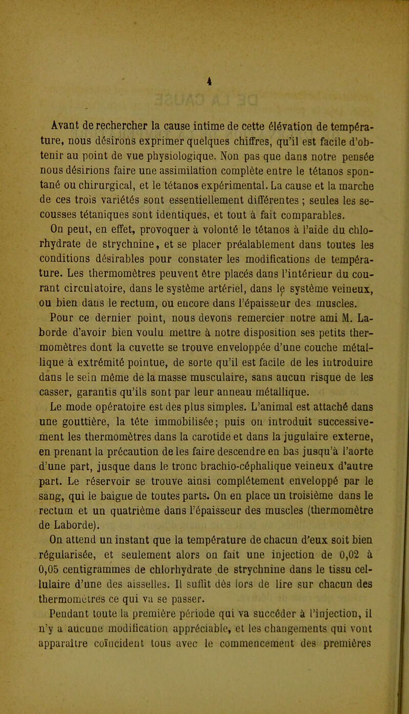 Avant de rechercher la cause intime de cette élévation de tempéra- ture, nous désirons exprimer quelques chiffres, qu’il est facile d’ob- tenir au point de vue physiologique. Non pas que dans notre pensée nous désirions faire une assimilation complète entre le tétanos spon- tané ou chirurgical, et le tétanos expérimental. La cause et la marche de ces trois variétés sont essentiellement différentes ; seules les se- cousses tétaniques sont identiques, et tout à fait comparables. On peut, en effet, provoquer à volonté le tétanos à l’aide du chlo- rhydrate de strychnine, et se placer préalablement dans toutes les conditions désirables pour constater les modifications de tempéra- ture. Les thermomètres peuvent être placés dans l’intérieur du cou- rant circulatoire, dans le système artériel, dans lp système veineux, ou bien dans le rectum, ou encore dans l’épaisseur des muscles. Pour ce dernier point, nous devons remercier notre ami M. La- borde d’avoir bien voulu mettre à notre disposition ses petits ther- momètres dont la cuvette se trouve enveloppée d’une couche métal- lique à extrémité pointue, de sorte qu’il est facile de les introduire dans le sein même de la masse musculaire, sans aucun risque de les casser, garantis qu’ils sont par leur anneau métallique. Le mode opératoire est des plus simples. L’animal est attaché dans une gouttière, la tête immobilisée; puis ou introduit successive- ment les thermomètres dans la carotide et dans la jugulaire externe, en prenant la précaution de les faire descendre en bas jusqu’à l’aorte d’une part, jusque dans le tronc brachio-céphalique veineux d’autre part. Le réservoir se trouve ainsi complètement enveloppé par le sang, qui le baigne de toutes parts. On en place un troisième dans le rectum et un quatrième dans l’épaisseur des muscles (thermomètre de Laborde). On attend un instant que la température de chacun d’eux soit bien régularisée, et seulement alors on fait une injection de 0,02 à 0,05 centigrammes de chlorhydrate de strychnine dans le tissu cel- lulaire d’une des aisselles. Il sullit dès lors de lire sur chacun des thermomètres ce qui va se passer. Pendant toute la première période qui va succéder à l’injection, il n’y a aucune modification appréciable, et les changements qui vont apparaitre coïncident tous avec le commencement des premières