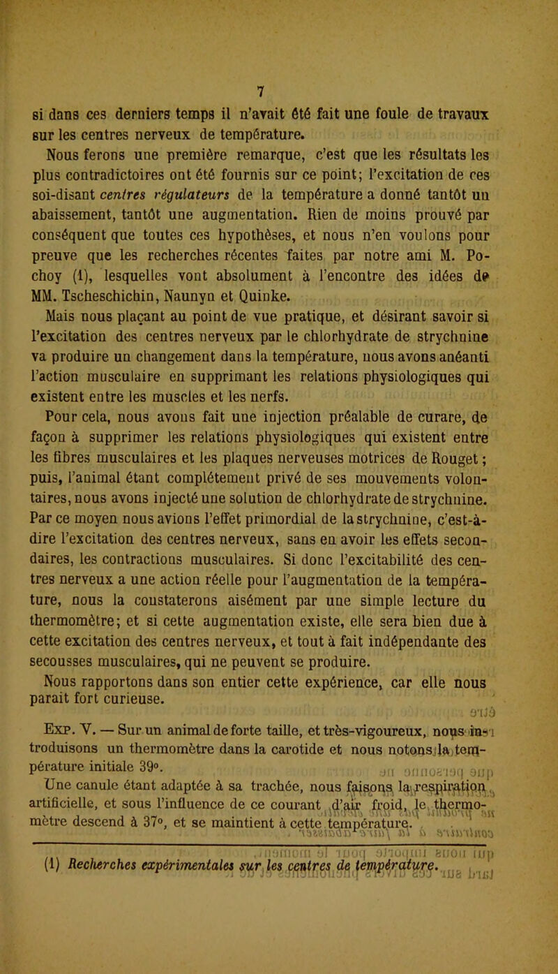 si dans ces derniers temps il n’avait été fait une foule de travaux sur les centres nerveux de température. Nous ferons une première remarque, c’est que les résultats les plus contradictoires ont été fournis sur ce point; l’excitation de ce s soi-disant centres régulateurs de la température a donné tantôt un abaissement, tantôt une augmentation. Rien de moins prouvé par conséquent que toutes ces hypothèses, et nous n’en voulons pour preuve que les recherches récentes faites par notre ami M. Po- choy (1), lesquelles vont absolument à l’encontre des idées de MM. Tscheschichin, Naunyn et Quinke. Mais nous plaçant au point de vue pratique, et désirant savoir si l’excitation des centres nerveux par le chlorhydrate de strychnine va produire un changement dans la température, nous avons anéanti l’action musculaire en supprimant les relations physiologiques qui existent entre les muscles et les nerfs. Pour cela, nous avons fait une injection préalable de curare, de façon à supprimer les relations physiologiques qui existent entre les fibres musculaires et les plaques nerveuses motrices de Rouget ; puis, l’animal étant complètement privé de ses mouvements volon- taires, nous avons injecté une solution de chlorhydrate de strychnine. Par ce moyen nous avions l’effet primordial de la strychnine, c’est-à- dire l’excitation des centres nerveux, sans en avoir les effets secon- daires, les contractions musculaires. Si donc l’excitabilité des cen- tres nerveux a une action réelle pour l’augmentation de la tempéra- ture, nous la constaterons aisément par une simple lecture du thermomètre; et si cette augmentation existe, elle sera bien due à cette excitation des centres nerveux, et tout à fait indépendante des secousses musculaires, qui ne peuvent se produire. Nous rapportons dans son entier cette expérience, car elle nous parait fort curieuse. O'IJÔ Exp. V. — Sur un animal de forte taille, et très-vigoureux, no^is in^i troduisons un thermomètre dans la carotide et nous notons;la, tem- pérature initiale 39». ;J(I onnoa-iU(| aup Une canule étant adaptée à sa trachée, nous faisons, laifespir^tjpp, artificielle, et sous l’influence de ce courant d’air froid, le thermo- mètre descend à 37°, et se maintient <à cette température. . •müsnojÿ'aun\ m u vuniiftoa • ,i 110(110(11 !j| 1Poq mi feliOll lup (1) Recherches expérimentales sur les centres de température. a vu jo esrrainouanq crj*iu ejj ’iuc: uisj