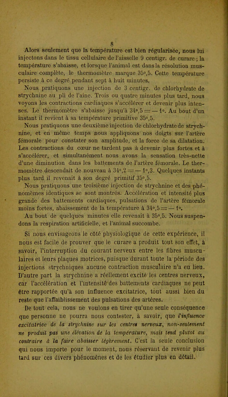 Alors seulement que la température est bien régularisée, nous lui injectons dans le tissu cellulaire de l’aisselle 9 centigr. de curare ; la température s’abaisse, et lorsque l’animal est dans la résolution mus- culaire complète, le thermomètre marque 35°,5. Cette température persiste à ce degré pendant sept à huit minutes. Nous pratiquons une injection de 3 centigr. de chlorhydrate de strychnine au pli de l’aine. Trois ou quatre minutes plus tard, nous voyons les contractions cardiaques s’accélérer et devenir plus inten- ses. Le thermomètre s’abaisse jusqu’à 34°,5 = — 1°. Au bout d’un instant il revient à sa température primitive 35°,5. Nous pratiquons une deuxième injection de chlorhydrate de strych- nine, et en même temps nous appliquons nos doigts sur l’artère fémorale pour constater son amplitude, et la force de sa dilatation. Les contractions du cœur ne tardent pas à devenir plus fortes et à s’accélérer, et simultanément nous avons la sensation très-nette d’une diminution dans les battements de l’artère fémorale. Le ther- momètre descendait de nouveau à 34°,2 = — 1°,3. Quelques instants plus tard il revenait à son degré primitif 35°,5. Nous pratiquons une troisième injection de strychnine et des phé- nomèmes identiques se sont montrés. Accélération et intensité plus grande des battements cardiaques, pulsations de l’artère fémorale moins fortes, abaissement de la température à 34°,5 = — 1°. Au bout de quelques minutes elle revenait à 35°,5. Nous suspen- dons la respiration artificielle, et l’animal succombe. Si nous envisageons le côté physiologique de cette expérience, il nous est facile de prouver que le curare a produit tout son effet, à savoir, l’interruption du courant nerveux entre les fibres muscu- laires et leurs plaques motrices, puisque durant toute la période des injections strychniques aucune contraction musculaire n’a eu lieu. D’autre part la strychnine a réellement excité les centres nerveux, car l’accélération et l’intensité des battements cardiaques ne peut être rapportée qu’à son influence excitatrice, tout aussi bien du reste que l’affaiblissement des pulsations des artères. De tout cela, nous ne voulons en tirer qu’une seule conséquence que personne ne pourra nous contester, à savoir, que l'influence excitatrice de la strychnine sur les centres nerveux, non-seulement ne produit pas une élévation de la température, mais tend plutôt au contraire à la faire abaisser légèrement. G’est la seule conclusion qui nous importe pour le moment, nous réservant de revenir plus tard sur ces divers phénomènes et de les étudier plus en détail.