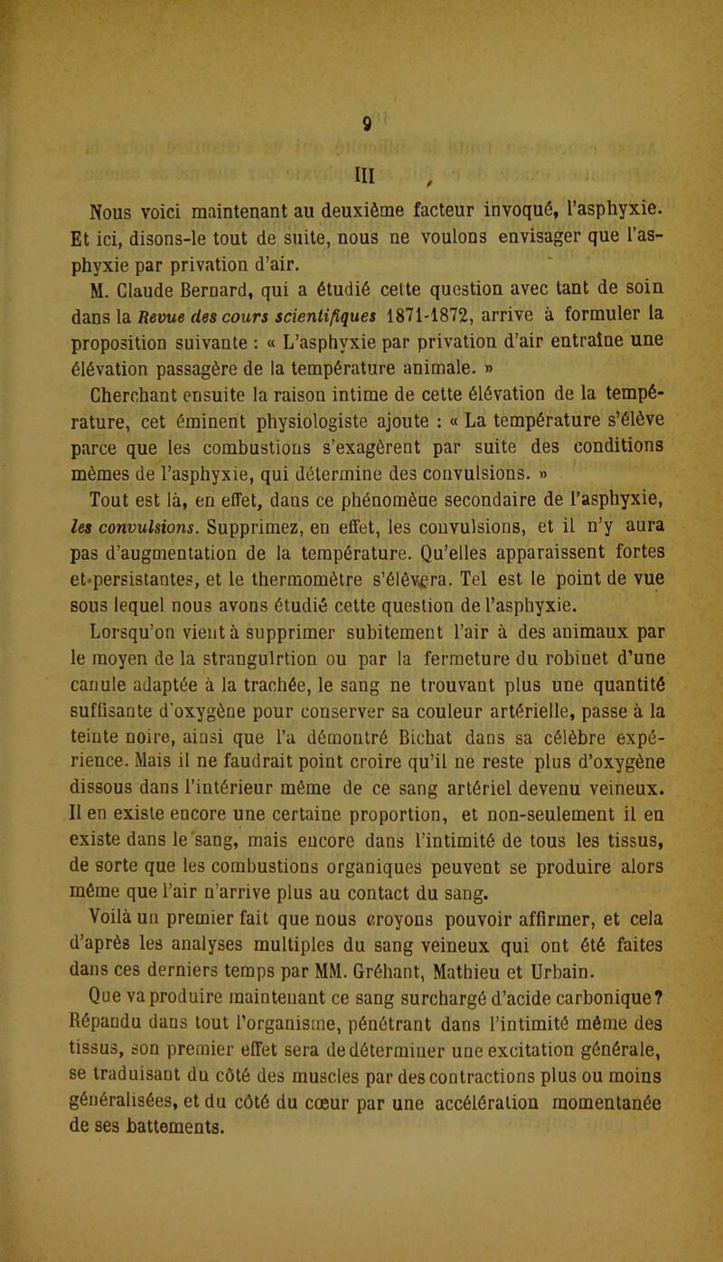 Nous voici maintenant au deuxième facteur invoqué, l’asphyxie. Et ici, disons-le tout de suite, nous ne voulons envisager que l’as- phyxie par privation d’air. M. Claude Bernard, qui a étudié cette question avec tant de soin dans la Revue des cours scientifiques 1871-1872, arrive à formuler la proposition suivante : « L’asphyxie par privation d’air entraîne une élévation passagère de la température animale. » Cherchant ensuite la raison intime de cette élévation de la tempé- rature, cet éminent physiologiste ajoute : « La température s’élève parce que les combustions s’exagèrent par suite des conditions mêmes de l’asphyxie, qui détermine des convulsions. » Tout est là, en effet, dans ce phénomène secondaire de l’asphyxie, les convulsions. Supprimez, en effet, les convulsions, et il n’y aura pas d’augmentation de la température. Qu’elles apparaissent fortes et-persistantes, et le thermomètre s’élèvera. Tel est le point de vue sous lequel nous avons étudié cette question de l’asphyxie. Lorsqu’on vient à supprimer subitement l’air à des auimaux par le moyen de la strangulrtion ou par la fermeture du robinet d’une canule adaptée à la trachée, le sang ne trouvant plus une quantité suflisante d'oxygène pour conserver sa couleur artérielle, passe à la teinte noire, ainsi que Ta démontré Bichat dans sa célèbre expé- rience. Mais il ne faudrait point croire qu’il ne reste plus d’oxygène dissous dans l’intérieur même de ce sang artériel devenu veineux. Il en existe encore une certaine proportion, et non-seulement il en existe dans le sang, mais encore dans l’intimité de tous les tissus, de sorte que les combustions organiques peuvent se produire alors même que l’air n’arrive plus au contact du sang. Voilà un premier fait que nous croyons pouvoir affirmer, et cela d’après les analyses multiples du sang veineux qui ont été faites dans ces derniers temps par MM. Gréhant, Mathieu et Urbain. Que va produire maintenant ce sang surchargé d’acide carbonique? Répandu dans tout l’organisme, pénétrant dans l’intimité même des tissus, son premier effet sera de déterminer une excitation générale, se traduisant du côté des muscles par des contractions plus ou moins généralisées, et du côté du cœur par une accélération momentanée de ses battements.