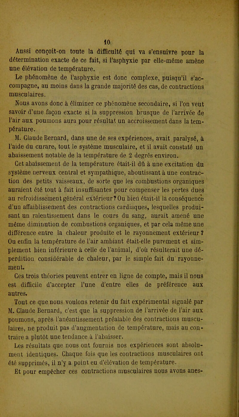 Aussi conçoit-on toute la difficulté qui va s’ensuivre pour la détermination exacte de ce fait, si l’asphyxie par elle-même amène une élévation de température. Le phénomène de l’asphyxie est donc complexe, puisqu’il s’ac- compagne, au moins dans la grande majorité des cas, de contractions musculaires. Nous avons donc à éliminer ce phénomène secondaire, si l’on veut savoir d’une façon exacte si la suppression brusque de l’arrivée de l’air aux poumons aura pour résultat un accroissement dans la tem- pérature. M. Claude Bernard, dans une de ses expériences, avait paralysé, à l’aide du curare, tout le système musculaire, et il avait constaté un abaissement notable de la température de 2 degrés environ. Cet abaissement de la température était-il dû à une excitation du système nerveux central et sympathique, aboutissant à une contrac- tion des petits vaisseaux, de sorte que les combustions organiques auraient été tout à fait insuffisantes pour compenser les pertes dues au refroidissement général extérieur ? Ou bien était-il la conséquence d’un affaiblissement des contractions cardiaques, lesquelles produi- sant un ralentissement dans le cours du sang, aurait amené une même diminution de combustions organiques, et par cela même une différence entre la chaleur produite et le rayonnement extérieur ? Ou enfin la température de l’air ambiant était-elle purement et sim- plement bien inférieure à celle de l’animal, d’où résulterait une dé- perdition considérable de chaleur, par le simple fait du rayonne- ment. Ces trois théories peuvent entrer en ligne de compte, mais il nous est difficile d’accepter l’une d’entre elles de préférence aux autres. Tout ce que nous voulons retenir du fait expérimental signalé par M. Claude Bernard, c’est que la suppression de l’arrivée de l’air aux poumons, après l’anéantissement préalable des contractious muscu- laires, ne produit pas d’augmentation de température, mais au con- traire a plutôt une tendance à l’abaisser. Les résultats que nous ont fournis nos expériences sont absolu- ment identiques. Chaque fois que les contractious musculaires ont été supprimés, il n’y a point eu d’élévation de température. Et pour empêcher ces contractions musculaires nous avons ânes-