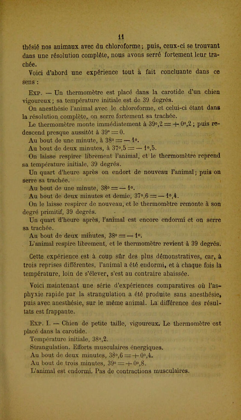 H thésié nos animaux avec du chloroforme ; puis, ceux-ci se trouvant dans une résolution complète, nous avons serré fortement leur tra- chée. Voici d’abord une expérience tout à fait concluante dans ce sens : Exp. — Un thermomètre est placé dans la carotide d’un chien vigoureux ; sa température initiale est de 39 degrés. On anesthésie l’animal avec le chloroforme, et celui-ci étant dans la résolution complète, on serre fortement sa trachée. Le thermomètre monte immédiatement à 39°,2 = -+■ 0°,2 ; puis re- descend presque aussitôt à 39° = 0. Au bout de une minute, à 38° = — 1°. Au bout de deux minutes, à 37°,5 = — 1°,5. On laisse respirer librement l’animal, et le thermomètre reprend sa température initiale, 39 degrés. Un quart d’heure après on endort de nouveau l’animal ; puis on serre sa trachée. Au bout de une minute, 38° = — 1°. Au bout de deux minutes et demie, 37°,6 =— 1°,4. On le laisse respirer de nouveau, et le thermomètre remonte à son degré primitif, 39 degrés. Un quart d’heure après, l’animal est encore endormi et on serre sa trachée. Au bout de deux minutes, 38° = — 1°. L’animal respire librement, et le thermomètre revient à 39 degrés. Cette expérience est à coup sûr des plus démonstratives, car, à trois reprises différentes, l’animal a été endormi, et à chaque fois la température, loin de s’élever, s’est au contraire abaissée. Voici maintenant une série d’expériences comparatives où l’as- phyxie rapide par la strangulation a été produite sans anesthésie, puis avec anesthésie, sur le même animal. La différence des résul- tats est frappante. Exp. I. — Chien de petite taille, vigoureux. Le thermomètre est placé dans la carotide. Température initiale, 38°,2. Strangulation. Efforts musculaires énergiques. Au bout de deux minutes, 38°,6 = + 0°,4. Au bout de trois minutes, 39° = -t-0°,8. L’animal est endormi. Pas de contractions musculaires.