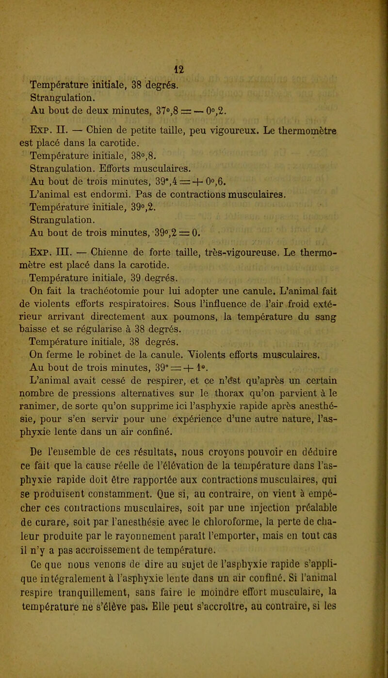 Température initiale, 38 degrés. Strangulation. Au bout de deux minutes, 37°,8 = — 0°,2. Exp. IL — Chien de petite taille, peu vigoureux. Le thermomètre est placé dans la carotide. Température initiale, 38°,8. Strangulation. Efforts musculaires. Au bout de trois minutes, 39°,4 = -f-0°,6. L’animal est endormi. Pas de contractions musculaires. Température initiale, 39°,2. Strangulation. Au bout de trois minutes, 39°,2 = 0. Exp. III. — Chienne de forte taille, très-vigoureuse. Le thermo- mètre est placé dans la carotide. Température initiale, 39 degrés. On fait la trachéotomie pour lui adopter une canule. L’animal fait de violents efforts respiratoires. Sous l’influence de l’air froid exté- rieur arrivant directement aux poumons, la température du sang baisse et se régularise à 38 degrés. Température initiale, 38 degrés. On ferme le robinet de la canule. Violents efforts musculaires. Au bout de trois minutes, 39° = 4- 1°. L’animal avait cessé de respirer, et ce n’ést qu’après un certain nombre de pressions alternatives sur le thorax qu’on parvient à le ranimer, de sorte qu’on supprime ici l’asphyxie rapide après anesthé- sie, pour s’en servir pour une expérience d’une autre nature, l’as- phyxie lente dans un air confiné. De l’ensemble de ces résultats, nous croyons pouvoir en déduire ce fait que la cause réelle de l’élévation de la température dans l’as- phyxie rapide doit être rapportée aux contractions musculaires, qui se produisent constamment. Que si, au contraire, on vient à empê- cher ces contractions musculaires, soit par une injection préalable de curare, soit par l’anesthésie avec le chloroforme, la perte de cha- leur produite par le rayonnement parait l’emporter, mais en tout cas il n’y a pas accroissement de température. Ce que nous venons de dire au sujet de l’asphyxie rapide s’appli- que intégralement à l’asphyxie lente dans un air confiné. Si l’animal respire tranquillement, sans faire le moindre effort musculaire, la température ne s’élève pas. Elle peut s’accroître, au contraire, si les