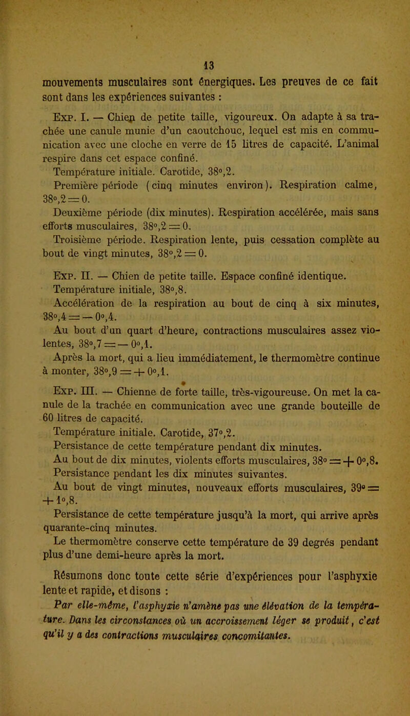 mouvements musculaires sont énergiques. Les preuves de ce fait sont dans les expériences suivantes : Exp. I. — Chiep de petite taille, vigoureux. On adapte à sa tra- chée une canule munie d’un caoutchouc, lequel est mis en commu- nication avec une cloche en verre de 15 litres de capacité. L’animal respire dans cet espace confiné. Température initiale. Carotide, 38°,2. Première période (cinq minutes environ). Respiration calme, 38°,2 = 0. Deuxième période (dix minutes). Respiration accélérée, mais sans efforts musculaires, 38°,2 = 0. Troisième période. Respiration lente, puis cessation complète au bout de vingt minutes, 38°,2 = 0. Exp. H. — Chien de petite taille. Espace confiné identique. Température initiale, 38°,8. Accélération de la respiration au bout de cinq à six minutes, B8°,4 = — 0°,4. Au bout d’un quart d’heure, contractions musculaires assez vio- lentes, 38°,7 = — 0°,1. Après la mort, qui a lieu immédiatement, le thermomètre continue à monter, 38°,9 = + 0°,1. Exp. HL — Chienne de forte taille, très-vigoureuse. On met la ca- nule de la trachée en communication avec une grande bouteille de 60 litres de capacité. Température initiale. Carotide, 37°,2. Persistance de cette température pendant dix minutes. Au bout de dix minutes, violents efforts musculaires, 38° = -j- 0°,8. Persistance pendant les dix minutes suivantes. Au bout de vingt minutes, nouveaux efforts musculaires, 39° = +1°,8. Persistance de cette température jusqu’à la mort, qui arrive après quarante-cinq minutes. Le thermomètre conserve cette température de 39 degrés pendant plus d’une demi-heure après la mort. Résumons donc toute cette série d’expériences pour l’asphyxie lente et rapide, et disons : Par elle-même, l’asphyxie n’amène pas une élévation de la tempéra- ture. Dans les circonstances où un accroissement léger se produit, c'est qu'il y a des contractions musculaires concomitantes.