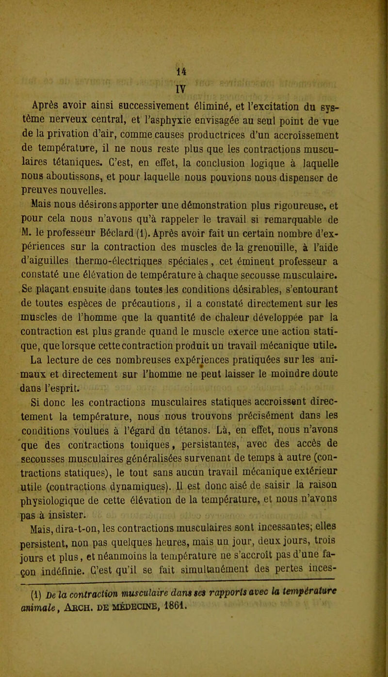 IV Après avoir ainsi successivement éliminé, et l’excitation du sys- tème nerveux central, et l’asphyxie envisagée au seul point de vue de la privation d’air, comme causes productrices d’un accroissement de température, il ne nous reste plus que les contractions muscu- laires tétaniques. C’est, en effet, la conclusion logique à laquelle nous aboutissons, et pour laquelle nous pouvions nous dispenser de preuves nouvelles. Mais nous désirons apporter une démonstration plus rigoureuse, et pour cela nous n’avons qu’à rappeler le travail si remarquable de M. le professeur Béclard (1). Après avoir fait un certain nombre d’ex- périences sur la contraction des muscles de la grenouille, à l’aide d’aiguilles thermo-électriques spéciales, cet éminent professeur a constaté une élévation de température à chaque secousse musculaire. Se plaçant ensuite dans toutes les conditions désirables, s’entourant de toutes espèces de précautions, il a constaté directement sur les muscles de l’homme que la quantité de chaleur développée par la contraction est plus grande quand le muscle exerce uue action stati- que, que lorsque cette contraction produit un travail mécanique utile. La lecture de ces nombreuses expériences pratiquées sur les ani- maux et directement sur l’homme ne peut laisser le moindre doute dans l’esprit. Si donc les contractions musculaires statiques accroissent direc- tement la température, nous nous trouvons précisément dans les conditions voulues à l’égard du tétanos. Là, en effet, nous n’avons que des contractions touiques, persistantes, avec des accès de secousses musculaires généralisées survenant de temps à autre (con- tractions statiques), le tout sans aucun travail mécanique extérieur utile (contractions dynamiques). 11 est donc aisé de saisir la raison physiologique de cette élévation de la température, et nous n’avons pas à insister. Mais, dira-t-on, les contractions musculaires sont incessantes; elles persistent, non pas quelques heures, mais uu jour, deux jours, trois jours et plus, et néanmoins la température ne s’accroît pas d’une fa- çon indéfinie. C’est qu’il se fait simultanément des pertes iuces- (1) De la contraction musculaire dans ses rapports avec la température animale, Abch. de médecine, 1861.