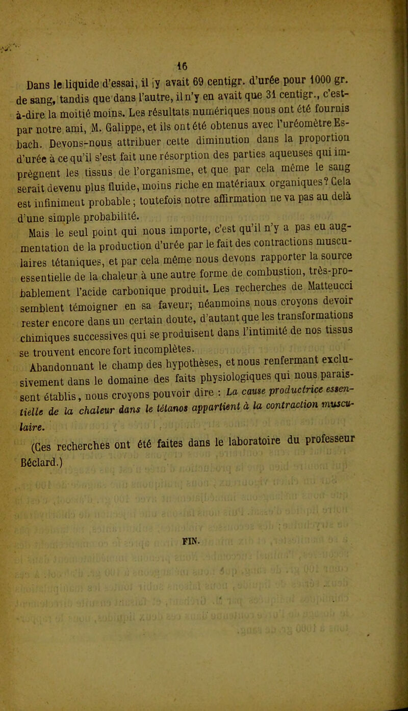 Dans le liquide d’essai, il iy avait 69 centigr. d’urée pour 1000 gr. de sang, tandis que dans l'autre, il n’y en avait que 31 centigr., c est- à-dire la moitié moins. Les résultats numériques nous ont été fournis par notre ami, M. Galippe, et ils ont été obtenus avec l’uréomètreEs- bach. Devons-nous attribuer cette diminution dans la proportion d’urée à ce qu’il s’est fait une résorption des parties aqueuses qui im- prègnent les tissus de l’organisme, et que par cela même le sang serait devenu plus fluide, moins riche en matériaux organiques? Gela est infiniment probable ; toutefois notre affirmation ne va pas au delà d’une simple probabilité. Mais le seul point qui nous importe, c’est qu’il n’y a pas eu aug- mentation de la production d’urée par le fait des contractions muscu- laires tétaniques, et par cela même nous devons rapporter la source essentielle de la chaleur à une autre forme de combustion, très-pro- bablement l’acide carbonique produit. Les recherches de Matteucci semblent témoigner en sa faveur; néanmoins nous croyons devoir rester encore dans un certain doute, d’autant que les transformations chimiques successives qui se produisent dans l’intimité de nos tissus se trouvent encore fort incomplètes. Abandonnant le champ des hypothèses, et nous renfermant exclu- sivement dans le domaine des faits physiologiques qui nous parais- sent établis, nous croyons pouvoir dire : La cause productrice essen- tielle de la chaleur dans le tétanos appartient à la contraction muscu- laire. (Ces recherches ont été faites dans le laboratoire du professeur Béclard.) FIN.