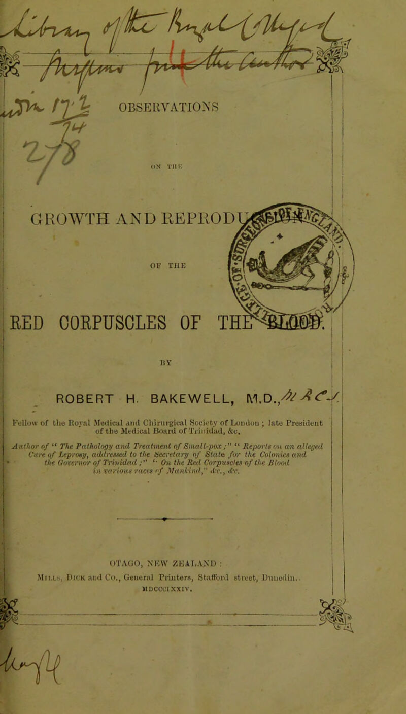 GROWTH AND KEPROD RED CORPUSCLES OF by ROBERT H. BAKEWELL, Fellow of the Royal Medical ami Chirurgical Society of London ; late President of the Medical Hoard of Trinidad, &o. Author of “ The Pathology and Treatment of Small-pox “ Reports on an alleged Cure of Leprosy, addressed to the Secretary of State for the Colonies and the Governor of Trinidad •• On the Red Corpuscles of the Blooel in various races of Mankind, dr., dr. OTAGO, NEW ZEALAND : Mills, Dick and Co., General Printers, Stafford street, Dunedin. MDCCC1XX1V.