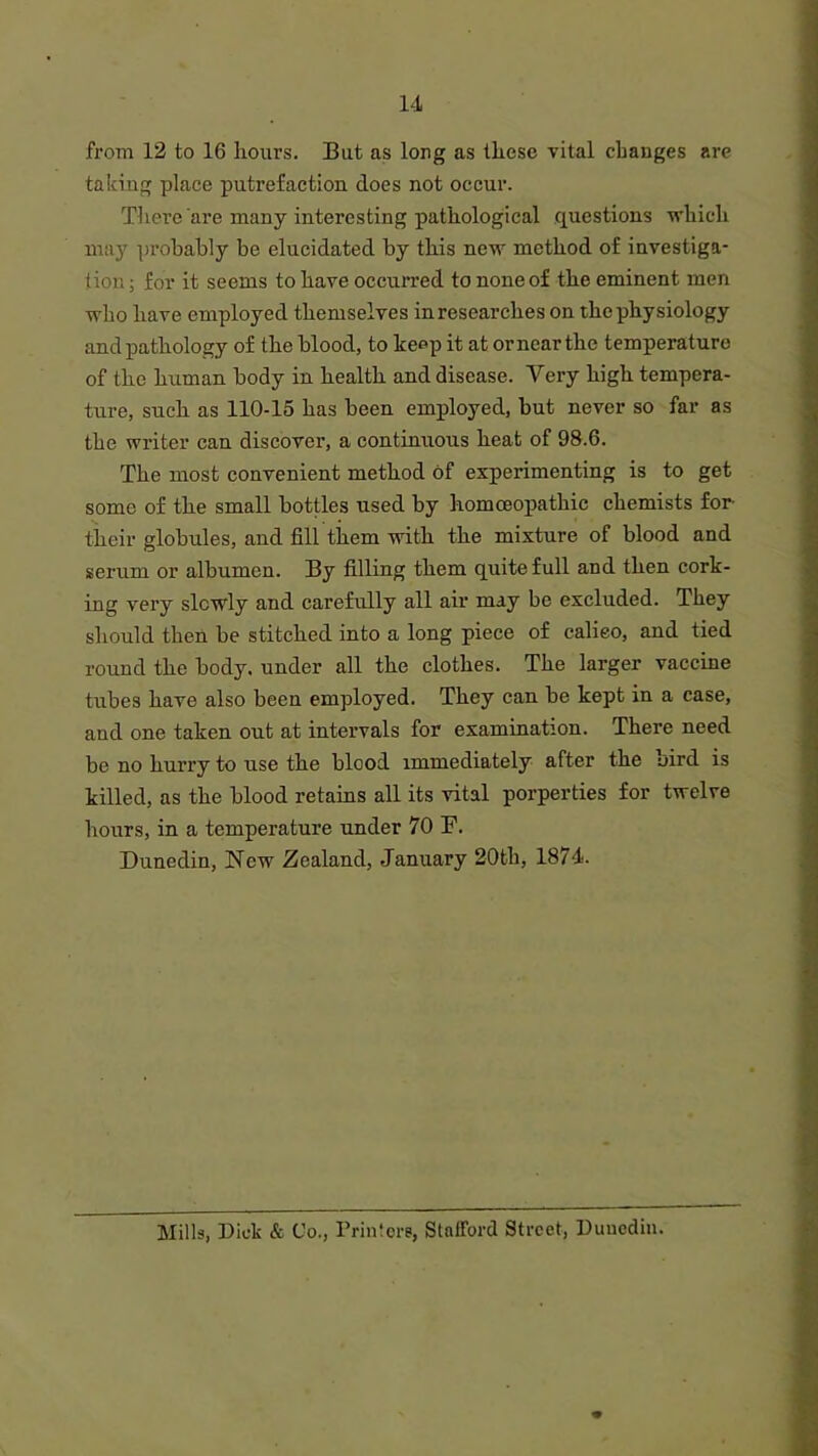 from 12 to 16 hours. But as long as these vital changes are taking place putrefaction does not occur. There are many interesting pathological questions which may probably be elucidated by this new method of investiga- tion; for it seems to have occurred to none of the eminent men who have employed themselves in researches on the physiology and pathology of the blood, to keep it at or near the temperature of the human body in health and disease. Very high tempera- ture, such as 110-15 has been employed, but never so far as the writer can discover, a continuous heat of 98.6. The most convenient method of experimenting is to get some of the small bottles used by homoeopathic chemists for their globules, and fill them with the mixture of blood and serum or albumen. By filling them quite full and then cork- ing very slowly and carefully all air may be excluded. They should then be stitched into a long piece of calieo, and tied round the body, under all the clothes. The larger vaccine tubes have also been employed. They can be kept in a case, and one taken out at intervals for examination. There need be no hurry to use the blood immediately after the oird is killed, as the blood retains all its vital porperties for twelve hours, in a temperature under 70 E. Dunedin, New Zealand, January 20th, 1874. Mills, Dick & Co., Printers, Stafford Street, Dunedin.