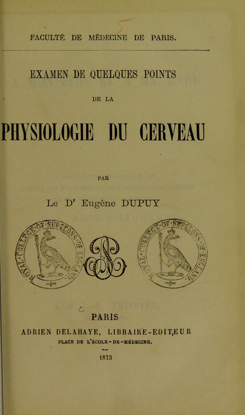 FACULTÉ DE MÉDECINE DE PARIS. EXAMEN DE QUELQUES POINTS DE LA PHYSIOLOGIE DU CERVEAU PAR Le Dr Eugène DUPUY C PARIS ADRIEN DELAHAYE, LIBRAIRE-EDIT(EU R PLACE DE L’ÉCOLE-DK-MÉDECINE. 1873