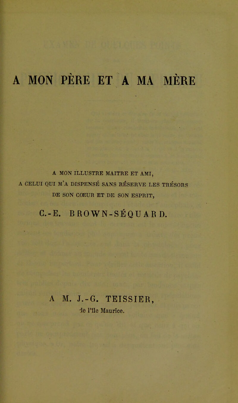 A MON PÈRE ET A MA MÈRE A MON ILLUSTRE MAITRE ET AMI, A CELUI QUI M’A DISPENSÉ SANS RÉSERVE LES TRÉSORS DE SON COEUR ET DE SON ESPRIT, C.-E. BROWN-SÉQUAR D. A M. J.-G. TEISSIER, 'Je l’île Maurice.