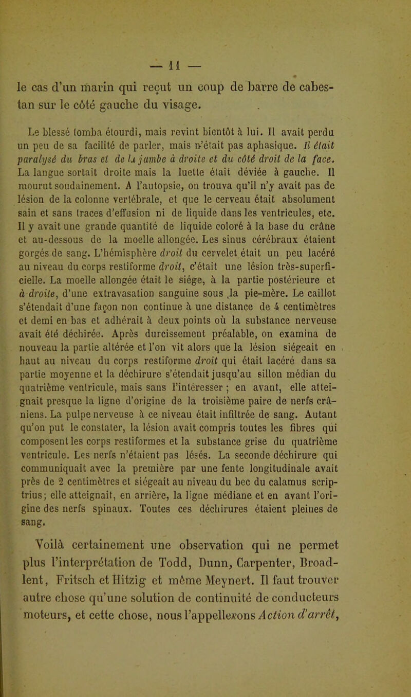 le cas d’un marin qui reçut un coup de barre de cabes- tan sur le côté gauche du visage. Le blessé lomba étourdi, mais revint bientôt à lui. Il avait perdu un peu de sa facilité de parler, mais n-’était pas aphasique. Il était paralysé du bras cl de U jambe à droite et du côté droit de la face. La langue sortait droite mais la luette était déviée à gauche. 11 mourut soudainement. A l’autopsie, on trouva qu’il n’y avait pas de lésion de la colonne vertébrale, et que le cerveau était absolument sain et sans traces d’effusion ni de liquide dans les ventricules, etc. Il y avait une grande quantité de liquide coloré à la base du crâne et au-dessous de la moelle allongée. Les sinus cérébraux étaient gorgés de sang. L’hémisphère droit du cervelet était un peu lacéré au niveau du corps resliforme droit, c’était une lésion très-superfi- cielle. La moelle allongée était le siège, à la partie postérieure et « droite, d’une extravasation sanguine sous ,1a pie-mère. Le caillot s’étendait d’une façon non continue à une distance de 4 centimètres et demi en bas et adhérait à deux points où la substance nerveuse avait été déchirée. Après durcissement préalable, on examina de nouveau la partie altérée et l’on vit alors que la lésion siégeait en haut au niveau du corps restiforme droit qui était lacéré dans sa partie moyenne et la déchirure s’étendait jusqu’au sillon médian du quatrième ventricule, mais sans l’intéresser ; en avant, elle attei- gnait presque la ligne d’origine de la troisième paire de nerfs crâ- niens. La pulpe nerveuse à ce niveau était infiltrée de sang. Autant qu’on put le constater, la lésion avait compris toutes les fibres qui composent les corps restiformes et la substance grise du quatrième ventricule. Les nerfs n’étaient pas lésés. La seconde déchirure qui communiquait avec la première par une fente longitudinale avait près de 2 centimètres et siégeait au niveau du bec du calamus scrip- trius; elle atteignait, en arrière, la ligne médiane et en avant l’ori- gine des nerfs spinaux. Toutes ces déchirures étaient pleines de sang. Voilà certainement une observation qui ne permet plus l’interprétation de Todd, Dunn, Carpenter, Broad- lent, Fritsch et Ilitzig et môme Meynert. Il faut trouver autre chose qu’une solution de continuité de conducteurs moteurs, et cette chose, nous l’appellerons Action d’arrêt,