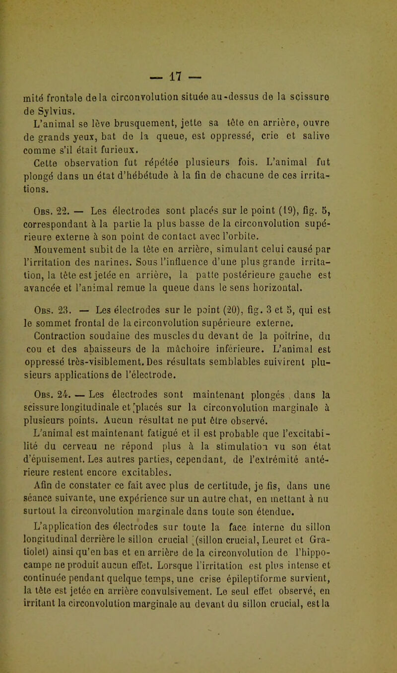 mité frontale de la circonvolution située au-dessus de la scissure de Sylvius. L’animal se lève brusquement, jette sa tète en arrière, ouvre de grands yeux, bat do la queue, est oppressé, crie et salivo comme s’il était furieux. Celte observation fut répétée plusieurs fois. L’animal fut plongé dans un état d’hébétude à la fin de chacune de ces irrita- tions. Obs. 22. — Les électrodes sont placés sur le point (19), fig. 5, correspondant à la partie la plus basse de la circonvolution supé- rieure externe à son point de contact avec l’orbite. Mouvement subit de la tète en arrière, simulant celui causé par l’irritation des narines. Sous l’influence d’une plus grande irrita- tion, la tète est jetée en arrière, la patte postérieure gauche est avancée et l’animal remue la queue dans le sens horizontal. Obs. 23. — Les électrodes sur le point (20), fig. 3 et 5, qui est le sommet frontal de la circonvolution supérieure externe. Contraction soudaine des muscles du devant de la poitrine, du cou et des abaisseurs de la mâchoire inférieure. L’animal est oppressé très-visiblement. Des résultats semblables suivirent plu- sieurs applications de l’électrode. Obs. 24. — Les électrodes sont maintenant plongés dans la scissure longitudinale et [placés sur la circonvolution marginale à plusieurs points. Aucun résultat ne put être observé. L'animal est maintenant fatigué et il est probable que l’excitabi- lité du cerveau ne répond plus à la stimulation vu son état d’épuisement. Les autres parties, cependant, de l’extrémité anté- rieure restent encore excitables. Afin de constater ce fait avec plus de certitude, je fis, dans une séance suivante, une expérience sur un autre chat, en mettant à nu surtout la circonvolution marginale dans toute son étendue. L’application des électrodes sur toute la face interne du sillon longitudinal derrière le sillon crucial [(sillon crucial, Leuret et Gra- tiolet) ainsi qu’en bas et en arrière de la circonvolution de l’hippo- campe ne produit aucun effet. Lorsque l'irritation est plus intense et continuée pendant quelque temps, une crise épileptiforme survient, la tête est jetée en arrière convulsivement. Le seul effet observé, en irritant la circonvolution marginale au devant du sillon crucial, est la