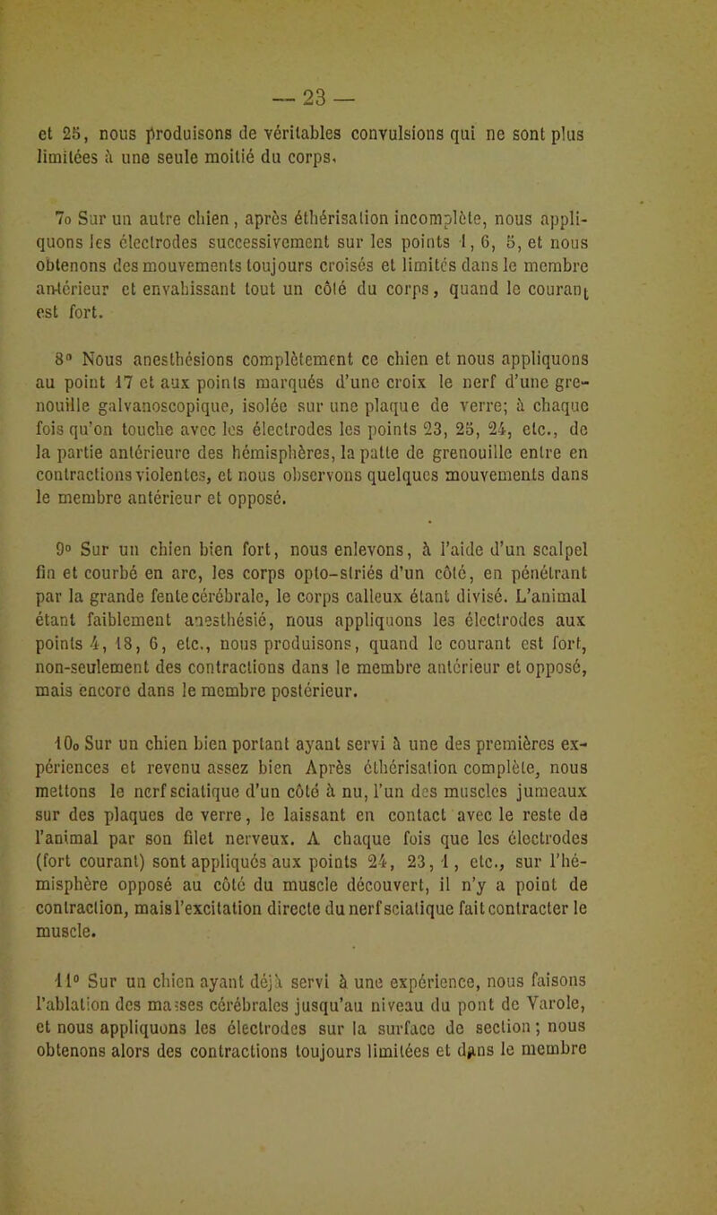 et 25, nous produisons de véritables convulsions qui ne sont plus limitées à une seule moitié du corps, 7o Sur un autre chien , après éthérisation incomplète, nous appli- quons les électrodes successivement sur les points 1, 6, 5, et nous obtenons des mouvements toujours croisés et limites dans le membre antérieur et envahissant tout un côté du corps, quand le courant est fort, 8n Nous anesthésions complètement ce chien et nous appliquons au point 17 et aux points marqués d’une croix le nerf d’une gre- nouille galvanoscopique, isolée sur une plaque de verre; à chaque fois qu’on touche avec les électrodes les points 23, 25, 24, etc., de la partie antérieure des hémisphères, la patte de grenouille entre en contractions violentes, et nous observons quelques mouvements dans le membre antérieur et opposé. 9° Sur un chien bien fort, nous enlevons, à l’aide d’un scalpel fin et courbé en arc, les corps oplo—striés d’un côté, en pénétrant par la grande fente cérébrale, le corps calleux étant divisé. L’animal étant faiblement anesthésié, nous appliquons les électrodes aux points 4, 18, 6, etc., nous produisons, quand le courant est fort, non-seulement des contractions dans le membre antérieur et opposé, mais encore dans le membre postérieur. 10o Sur un chien bien portant ayant servi à une des premières ex- périences et revenu assez bien Après éthérisation complète, nous mettons le nerf sciatique d’un côté à nu, l’un des muscles jumeaux sur des plaques de verre, le laissant en contact avec le reste de l’animal par son filet nerveux. A chaque fois que les électrodes (fort courant) sont appliqués aux points 24, 23, 1, etc., sur l’hé- misphère opposé au côté du muscle découvert, il n’y a point de contraction, maisl’excitation directe du nerf sciatique fait contracter le muscle. 11° Sur un chien ayant déjà servi à une expérience, nous faisons l’ablation des ma-ses cérébrales jusqu’au niveau du pont de Varole, et nous appliquons les électrodes sur la surface de section ; nous obtenons alors des contractions toujours limitées et djms le membre