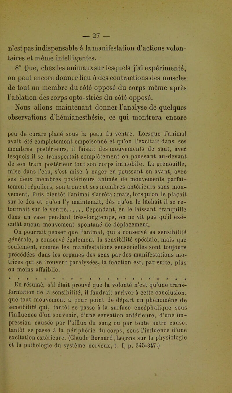 n’est pas indispensable à la manifestation d’actions volon- taires et môme intelligentes. 8° Que, chez les animauxsur lesquels j’ai expérimenté, on peut encore donner lieu à des contractions des muscles de tout un membre du côté opposé du corps môme après l’ablation des corps opto-striés du côté opposé. Nous allons maintenant donner l’analyse de quelques observations d’hémianesthésie, ce qui montrera encore peu de curare placé sous la peau du ventre. Lorsque l’animal avait été complètement empoisonné et qu’on l’excitait dans ses membres postérieurs, il faisait des mouvements de saut, avec lesquels il se transportait complètement en poussant au-devant de son train postérieur tout son corps immobile. La grenouille, mise dans l’eau, s’est mise à nager en poussant en avant, avec ses deux membres postérieurs animés de mouvements parfai- tement réguliers, son tronc et ses membres antérieurs sans mou- vement. Puis bientôt l’animal s’arrêta: mais, lorsqu’on le plaçait sur le dos et qu’on l’y maintenait, dès qu’on le lâchait il se re- tournait sur le ventre Cependant, en le laissant tranquille dans un vase pendant très-longtemps, on ne vit pas qu’il exé- cutât aucun mouvement spontané de déplacement. On pourrait penser que l’animal, qui a conservé sa sensibilité générale, a conservé également la sensibilité spéciale, mais que seulement, comme les manifestations sensorielles sont toujours précédées dans les organes des sens par des manifestations mo- trices qui se trouvent paralysées, la fonction est, par suite, plus ou moins affaiblie. En résumé, s’il était prouvé que la volonté n’est qu’une trans- formation de la sensibilité, il faudrait arriver à cette conclusion, que tout mouvemont a pour point de départ un phénomène de sensibilité qui, tantôt se passe à la surface encéphalique sous l’influence d’un souvenir, d’une sensation antérieure, d’une im- pression causée par l’afflux du sang ou par touto autre cause, tantôt se passe à la périphérie du corps, sous l’influence d’une excitation extérieure. (Claude Bernard, Leçons sur la physiologie et la pathologie du système nerveux, t. I, p. 345-347.)