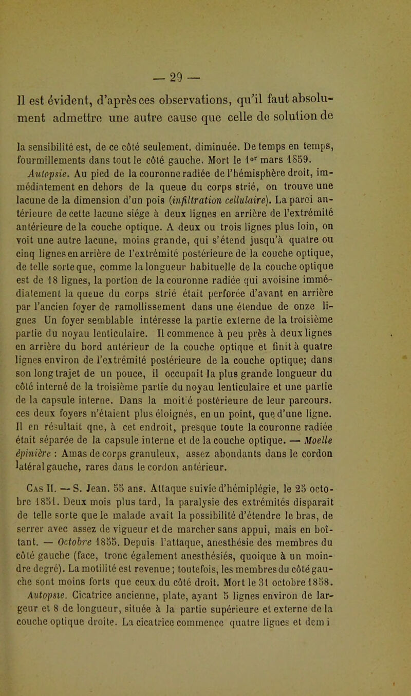Il est évident, d’après ces observations, qu'il faut absolu- ment admettre une autre cause que celle de solution de la sensibilité est, de ce côté seulement, diminuée. De temps en temps, fourmillements dans tout le côté gauche. Mort le l°r mars 1859. Autopsie. Au pied de la couronne radiée de l’hémisphère droit, im- médiatement en dehors de la queue du corps strié, on trouve une lacune de la dimension d’un pois (infiltration cellulaire). La paroi an- térieure de cette lacune siège à deux lignes en arrière de l’extrémité antérieure delà couche optique. A deux ou trois lignes plus loin, on voit une autre lacune, moins grande, qui s’étend jusqu’à quatre ou cinq lignes en arrière de l’extrémité postérieure de la couche optique, de telle sorte que, comme la longueur habituelle de la couche optique est de 18 lignes, la portion de la couronne radiée qui avoisine immé- diatement la queue du corps strié était perforée d’avant en arrière par l’ancien foyer de ramollissement dans une étendue de onze li- gnes Un foyer semblable intéresse la partie externe de la troisième partie du noyau lenticulaire. Il commence à peu près à deux lignes en arrière du bord antérieur de la couche optique et finit à quatre lignes environ de l’extrémité postérieure de la couche optique; dans son long trajet de un pouce, il occupait la plus grande longueur du côté interné de la troisième partie du noyau lenticulaire et une partie de la capsule interne. Dans la moit é postérieure de leur parcours, ces deux foyers n’étaient plus éloignés, en un point, que d’une ligne. Il en résultait qne, à cet endroit, presque toute la couronne radiée était séparée de la capsule interne et de la couche optique. — Moelle épinière : Amas de corps granuleux, assez abondants dans le cordon latéral gauche, rares dans le cordon antérieur. Cas II. — S. Jean. 55 ans. Attaque suivie d’hémiplégie, le 25 octo- bre 1851. Deux mois plus tard, la paralysie des extrémités disparait de telle sorte que le malade avait la possibilité d’étendre le bras, de serrer avec assez de vigueur et de marcher sans appui, mais en boi- tant. — Octobre 1855. Depuis l’attaque, anesthésie des membres du côté gauche (face, tronc également anesthésiés, quoique à un moin- dre degré). La motilité est revenue; toutefois, les membresdu côtégau- che sont moins forts que ceux du côté droit. Mort le 31 octobre 1858. Autopsie. Cicatrice ancienne, plate, ayant 5 lignes environ de lar- geur et 8 de longueur, située à la partie supérieure et externe delà couche optique droite. La cicatrice commence quatre lignes et demi