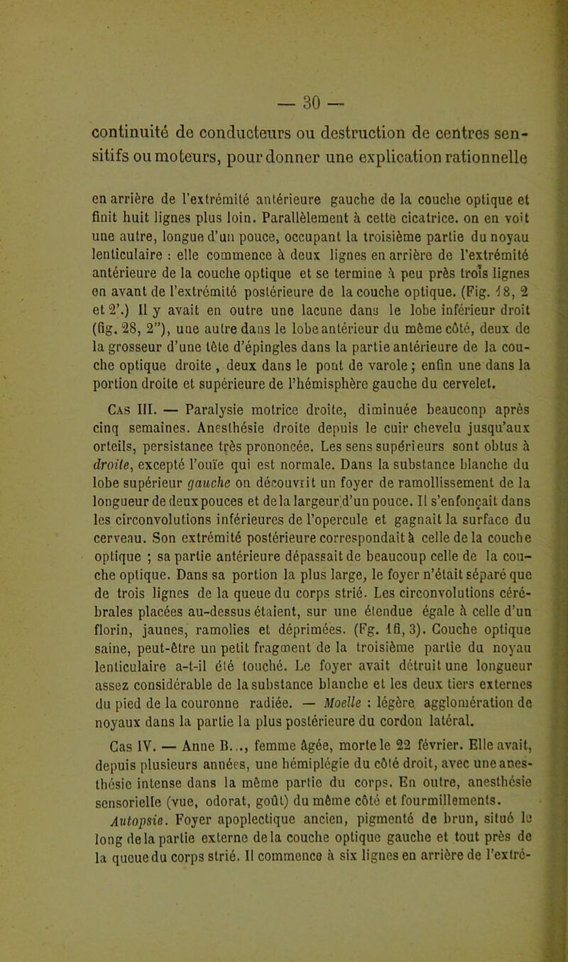 continuité de conducteurs ou destruction de centres sen- sitifs ou moteurs, pour donner une explication rationnelle en arrière de l’extrémité antérieure gauche de la couche optique et finit huit lignes plus loin. Parallèlement à cette cicatrice, on en voit une autre, longue d’un pouce, occupant la troisième partie du noyau lenticulaire : elle commence à deux lignes en arrière de l’extrémité antérieure de la couche optique et se termine A peu près trois lignes en avant de l’extrémité postérieure de la couche optique. (Fig. d 8, 2 et 2’.) Il y avait en outre une lacune dans le lobe inférieur droit (fig. 28, 2”), une autre dans le lobe antérieur du môme côté, deux de la grosseur d’une tête d’épingles dans la partie antérieure de la cou- che optique droite , deux dans le pont de varole; enfin une dans la portion droite et supérieure de l’hémisphère gauche du cervelet. Cas III. — Paralysie motrice droite, diminuée beaucoup apres cinq semaines. Anesthésie droite depuis le cuir chevelu jusqu’aux orteils, persistance très prononcée. Les sens supérieurs sont obtus à droite, excepté l’ouïe qui est normale. Dans la substance blanche du lobe supérieur gauche on découviit un foyer de ramollissement de la longueur de deux pouces et de la largeur’d’un pouce. Il s’enfoncait dans les circonvolutions inférieures de l’opercule et gagnait la surface du cerveau. Son extrémité postérieure correspondait à celle de la couche optique ; sa partie antérieure dépassait de beaucoup celle de la cou- che optique. Dans sa portion la plus large, le foyer n’était séparé que de trois lignes de la queue du corps strié. Les circonvolutions céré- brales placées au-dessus étaient, sur une étendue égale à celle d’un florin, jaunes, ramolies et déprimées. (Fg. 1 fi, 3). Couche optique saine, peut-être un petit fragment de la troisième partie du noyau lenticulaire a-t-il été touché. Le foyer avait détruit une longueur assez considérable de la substance blanche et les deux tiers externes du pied de la couronne radiée. — Moelle : légère agglomération de noyaux dans la partie la plus postérieure du cordon latéral. Cas IV. — Anne B.,., femme âgée, morte le 22 février. Elle avait, depuis plusieurs années, une hémiplégie du côté droit, avec une anes- thésie intense dans la môme partie du corps. En outre, anesthésie sensorielle (vue, odorat, goût) du môme côté et fourmillements. Autopsie. Foyer apoplectique ancien, pigmenté de brun, situé le long de la partie externe delà couche optique gauche et tout près de la queue du corps strié. Il commence h six lignes en arrière de l’extrc-