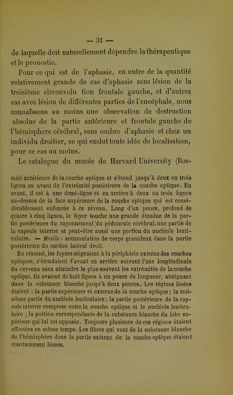 de laquelle doit naturellement dépendre la thérapeutique et le pronostic. Pour ce qui est de l’aphasie, en outre de la quantité relativement grande de cas d’aphasie sans lésion de la troisième circonvolu tion frontale gauche, et d’autres cas avec lésion de différentes parties de l’encéphale, nous connaissons au moins une observation de destruction absolue de la partie antérieure et frontale gauche de l’hémisphere cérébral, sans ombre d’aphasie et chez un individu droitier, ce qui exclut toute idée de localisation, pour ce cas au moins. Le catalogue du musée de Harvard University (Bos- mité antérieure de la couche optique et s’étend jusqu'à deux ou trois lignes en avant de l’extrémité postérieure de la couche optique. En avant, il est à une demi-ligne et en arrière à deux ou trois lignes au-dessus de la face supérieure de la couche optique qui est consi- dérablement enfoncée à ce niveau. Long d’un pouce, profond de quatre à cinq lignes, le foyer touche une grande étendue de la par- tie postérieure du rayonnement’du pédoncule cérébral,une partie do la capsule interne et peut-être aussi une portion du nucléole lenti- culaire. — Moelle: accumulation de corps granuleux dans la partie postérieure du cordon latéral droit. En résumé, les foyers siégeaient à la périphérie externe des couches optiques, s’étendaient d’avant en arrière suivant l’axe longitudinale du cerveau sans atteindre le plus souvent les extrémités de lacouche optique. Ils avaient de huit lignes à un pouce de longueur, atteignant dans la substance blanche jusqu’à deux pouces. Les régions lésées étaient : la partie supérieure et externe de la couche optique ; la troi- sième partie du nucléole lenticulaire ; la partie postérieure de la cap- sule interne comprise entre la couche optique et le nucléole lenticu- laire ; la portion correspondante de la substance blanche du lobe su- périeur qui lui est opposée. Toujours plusieurs de ces régions étaient affectées en même temps. Les fibres qui vont de la substance blanche de l’hémisphère dans la partie externe de la couche optique étaient constamment lésees.