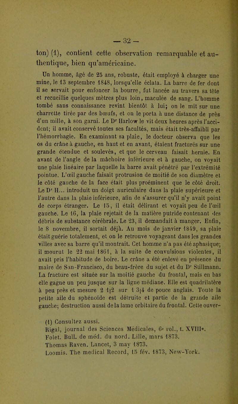ton) (1), contient cette observation remarquable et au- thentique, bien qu’américaine. Un homme, âgé de 25 ans, robuste, était employé à charger une mine, le 43 septembre 1848, lorsqu’elle éclata. La barre de fer dont il se servait pour enfoncer la bourre, fut lancée au travers sa tôle et recueillie quelques mètres plus loin, maculée de sang. L’homme tombé sans connaissance revint bientôt à lui; on le mit sur une charrette tirée par des boeufs, et on le porta à une distance de près d’un mille, à son garni. Le Dr Harlow le vit deux heures après l’acci- dent; il avait conservé toutes ses facultés, mais était très-affaibli par l’hémorrhagie. En examinant sa plaie, le docteur observa que les os du crâne à gauche, en haut et en avant, étaient fracturés sur une grande étendue et soulevés, et que le cerveau faisait hernie. En avant de l’angle de la mâchoire inférieure et à gauche, on voyait une plaie linéaire par laquelle la barre avait pénétré par l’extrémité pointue. L’œil gauche faisait protrusion de moitié de son diamètre et le côté gauche de la face était plus proéminent que le côté droit. Le Dr H... introduit un doigt auriculaire dans la plaie supérieure et l’autre dans la plaie inférieure, afin de s’assurer qu’il n’y avait point de corps étranger. Le 15, il était délirant et voyait peu de l’œil gauche. Le 16, la plaie rejetait de la matière putride contenant des débris de substance cérébrale. Le 23, il demandait à manger. Enfin, le 8 novembre, il sortait déjà. Au mois de janvier 1849, sa plaie était guérie totalement, et on le retrouve voyageant dans les grandes villes avec sa barre qu’il montrait. Cet homme n’a pas été aphasique; il mourut le 22 mai 1861, à la suite de convulsions violentes, il avait pris l’habitude de boire. Le crâne a été enlevé en présence du maire de San~Francisco, du beau-frère du sujet et du Dr Slillmann. La fracture est située sur la moitié gauche du frontal, mais en bas elle gagne un peu jusque sur la ligne médiane. Elle est quadrilatère à peu près et mesure 2 1|2 sur 1 3[4 de pouce anglais. Toute la petite aile du sphénoïde est détruite et partie de la grande aile gauche; destruction aussi delà lame orbitaire du frontal. Celle ouver- (1) Consultez aussi. Rigal, journal des Sciences Médicales, 6' vol., t. XVIIIe. Folet. Bull, de méd. du nord. Lille, mars 1873. Thomas Raven. Lancet, 3 mav 1873. Loomis. The medical Record, 15 fev. 1873, New-York.