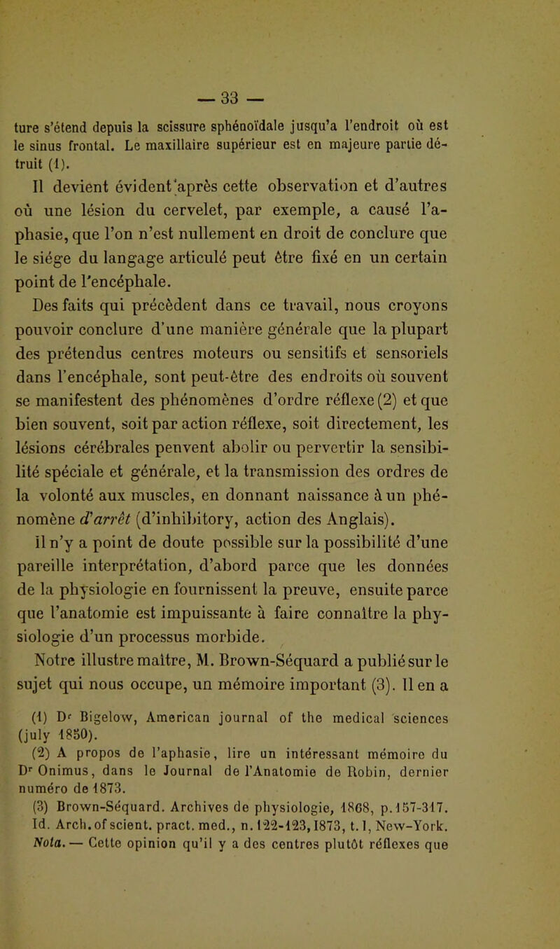 ture s’étend depuis la scissure sphénoïdale jusqu’à l’endroit où est le sinus frontal. Le maxillaire supérieur est en majeure partie dé- truit (i). Il devient évident'après cette observation et d’autres où une lésion du cervelet, par exemple, a causé l’a- phasie, que l’on n’est nullement en droit de conclure que le siège du langage articulé peut être fixé en un certain point de l'encépliale. Des faits qui précèdent dans ce travail, nous croyons pouvoir conclure d’une manière générale que la plupart des prétendus centres moteurs ou sensitifs et sensoriels dans l’encéphale, sont peut-être des endroits où souvent se manifestent des phénomènes d’ordre réflexe (2) et que bien souvent, soit par action réflexe, soit directement, les lésions cérébrales penvent abolir ou pervertir la sensibi- lité spéciale et générale, et la transmission des ordres de la volonté aux muscles, en donnant naissance à un phé- nomène d'arrêt (d’inhibitory, action des Anglais). il n’y a point de doute possible sur la possibilité d’une pareille interprétation, d’abord parce que les données de la physiologie en fournissent la preuve, ensuite parce que l’anatomie est impuissante à faire connaître la phy- siologie d’un processus morbide. Notre illustre maître, M. brown-Séquard a publié sur le sujet qui nous occupe, un mémoire important (3). 11 en a (1) Dr Bigelow, American journal of the medical sciences (july -1830). (2) A propos de l’aphasie, lire un intéressant mémoire du DrOnimus, dans lo Journal de l’Anatomie de Robin, dernier numéro de 1873. (3) Brown-Séquard. Archives de physiologie, 18G8, p. 137-317. Id. Arch.of scient, pract. med., n. 122-123,1873, 1.1, New-York. Nota.— Cette opinion qu’il y a des centres plutôt réflexes que