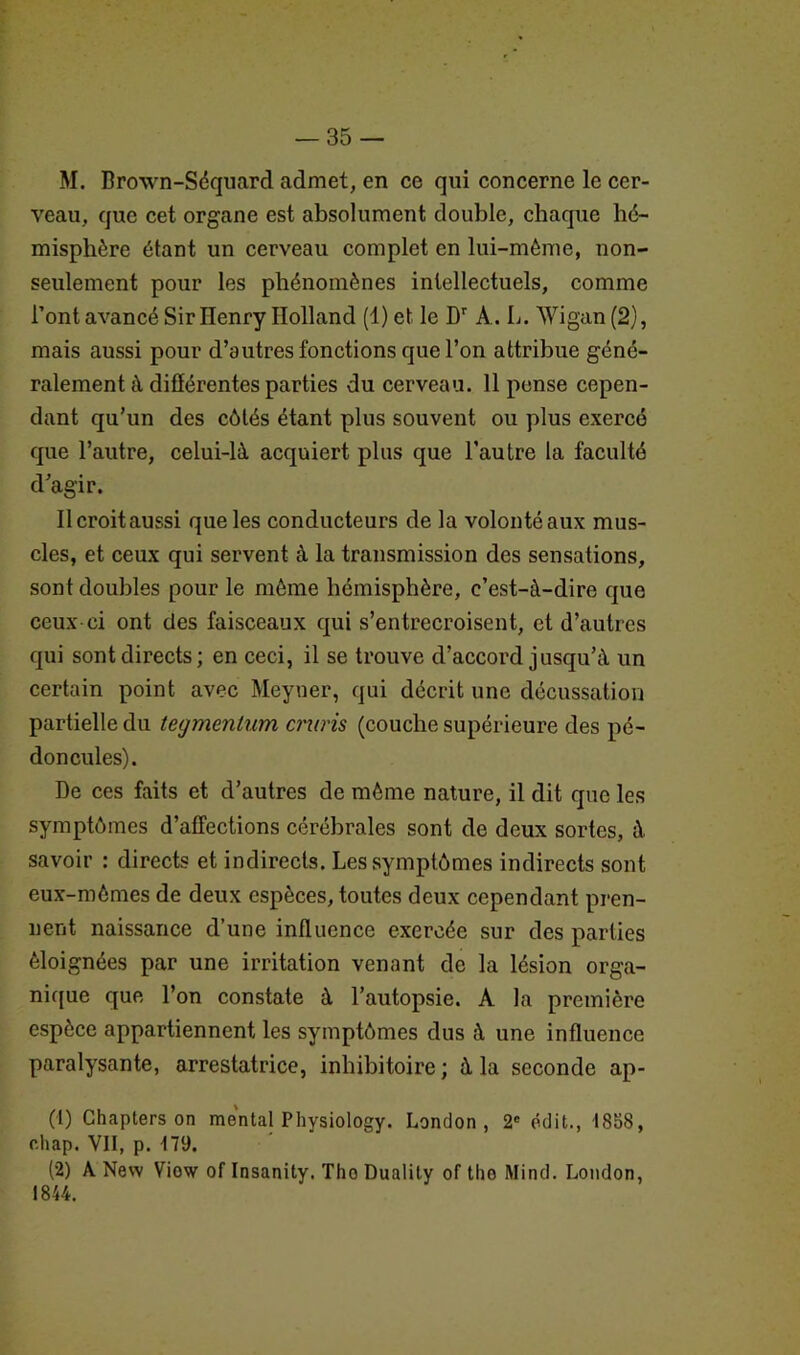 M. Brown-Séquard admet, en ce qui concerne le cer- veau, que cet organe est absolument double, chaque hé- misphère étant un cerveau complet en lui-même, non- seulement pour les phénomènes intellectuels, comme l’ont avancé Sir Henry Holland (1) et le Dr A.. L. AVigan (2), mais aussi pour d’autres fonctions que l’on attribue géné- ralement à différentes parties du cerveau. 11 pense cepen- dant qu’un des côtés étant plus souvent ou plus exercé que l’autre, celui-là acquiert plus que l’autre la faculté d’agir. Il croit aussi que les conducteurs de la volonté aux mus- cles, et ceux qui servent à la transmission des sensations, sont doubles pour le même hémisphère, c’est-à-dire que ceux-ci ont des faisceaux qui s’entrecroisent, et d’autres qui sont directs; en ceci, il se trouve d’accord jusqu’à un certain point avec Meyuer, qui décrit une décussation partielle du tegmentum criais (couche supérieure des pé- doncules). De ces faits et d’autres de même nature, il dit que les symptômes d’affections cérébrales sont de deux sortes, à savoir : directs et indirects. Les symptômes indirects sont eux-mêmes de deux espèces, toutes deux cependant pren- nent naissance d’une influence exercée sur des parties éloignées par une irritation venant de la lésion orga- nique que l’on constate à l’autopsie. A la première espèce appartiennent les symptômes dus à une influence paralysante, arrestatrice, inhibitoire; à la seconde ap- (1) Chapters on mental P hysiology. London, 2e édit., 1858, chap. VII, p. 179. (2) A New Viow of Insanity. Tho Duality of the Mind. London, 1844.