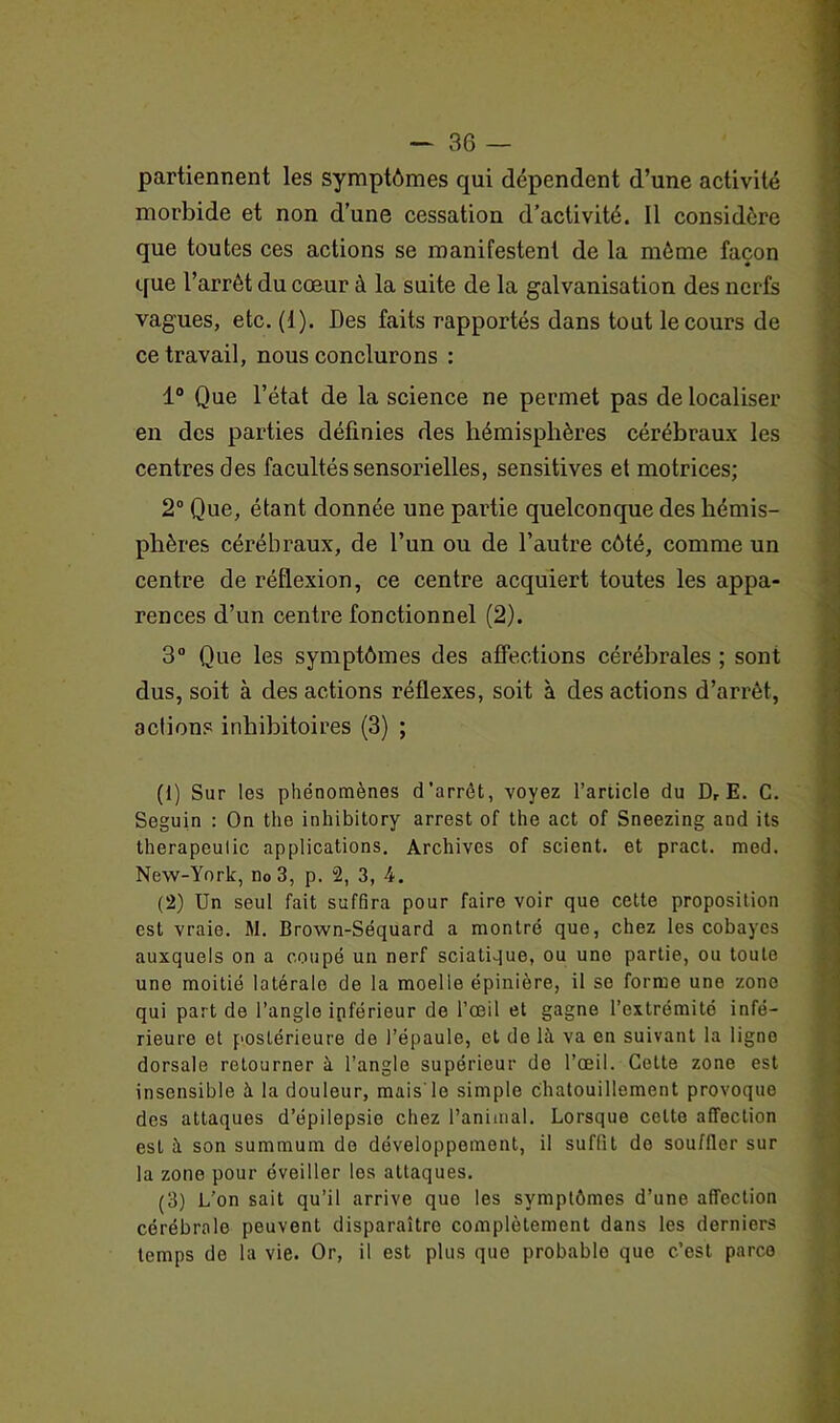 partiennent les symptômes qui dépendent d’une activité morbide et non d’une cessation d’activité. Il considère que toutes ces actions se manifestent de la môme façon que l’arrôt du cœur à la suite de la galvanisation des nerfs vagues, etc. (1). Des faits rapportés dans tout le cours de ce travail, nous conclurons : 1° Que l’état de la science ne permet pas de localiser en des parties définies des hémisphères cérébraux les centres des facultés sensorielles, sensitives et motrices; 2° Que, étant donnée une partie quelconque des hémis- phères cérébraux, de l’un ou de l’autre côté, comme un centre de réflexion, ce centre acquiert toutes les appa- rences d’un centre fonctionnel (2). 3° Que les symptômes des affections cérébrales ; sont dus, soit à des actions réflexes, soit à des actions d’arrêt, actions inhibitoires (3) ; (1) Sur les phénomènes d’arrêt, voyez l’article du Dr E. C. Seguin : On the inhibitory arrest of the act of Sneezing and its therapeulic applications. Archives of scient, et pract. med. New-York, n0 3, p. 2, 3, 4. (2) Un seul fait suffira pour faire voir que cette proposition est vraie. M. Brown-Séquard a montré que, chez les cobayes auxquels on a coupé un nerf sciatique, ou uno partie, ou toute une moitié latérale de la moelle épinière, il so forme une zone qui part de l’angle ipférieur de l’œil et gagne l’extrémité infé- rieure et postérieure de l’épaule, et de là va en suivant la Iigno dorsale retourner à l’angle supérieur de l’œil. Cette zone est insensible à la douleur, mais le simple chatouillement provoque des attaques d’épilepsie chez l’animal. Lorsque celte affection est à son summum de développement, il suffit do souffler sur la zone pour éveiller les attaques. (3) L’on sait qu’il arrive que les symptômes d’une affection cérébrale peuvent disparaître complètement dans les derniers temps de la vie. Or, il est plus que probable que c.’est parce
