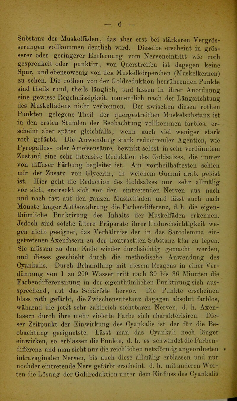 Substanz der Muskelfäden, das aber erst bei stärkeren Vergrös- serungen vollkommen deutlich wird. Dieselbe erscheint in grös- serer oder geringerer Entfernung vom Nerveneintritt wie roth gesprenkelt oder punktirt, von Querstreifen ist dagegen keine Spur, und ebensowenig von deH Muskelkörperchen (Muskelkernen) zu sehen. Die rothen von der Goldreduktion herrührenden Punkte sind theils rund, theils länglich, und lassen in ihrer Anordnung eine gewisse Regelmässigkeit, namentlich nach der Längsrichtung des Muskelfadeus nicht verkennen. Der zwischen diesen rothen Punkten gelegene Theil der quergestreiften Muskelsubstanz ist in den ersten Stunden der Beobachtung vollkommen farblos, er- scheint aber später gleichfalls, wenn auch viel weniger stark roth gefärbt. Die Anwendung stark reducirender Agentien, wie Pyrogallus- oder Ameisensäure, bewirkt selbst in sehr verdünntem Zustand eine sehr intensive Reduktion des Goldsalzes, die immer von diffuser Färbung begleitet ist. Am vortheilhaftesten schien mir der Zusatz von Glycerin, in welchem Gummi arab. gelöst ist. Hier geht die Reduction des Goldsalzes nur sehr allmälig vor sich, erstreckt sich von den eintretenden Nerven aus nach und nach fast auf den ganzen Muskelfaden und lässt auch nach Monate langer Aufbewahrung die Farbendifferenz, d. h. die eigen- thümliche Punktirung des Inhalts der Muskelfäden erkennen. Jedoch sind solche ältere Präparate ihrer Undurchsichtigkeit we- gen nicht geeignet, das Verhältniss der in das Sarcolemma ein- getretenen Axeufasern zu der kontractilen Substanz klar zu legen. Sie müssen zu dem Ende wieder durchsichtig gemacht werden, und dieses geschieht durch die methodische Anwendung des Cyankalis. Durch Behandlung mit diesem Reagens in einer Ver- dünnung von 1 zu 200 Wasser tritt nach 30 bis 36 Minuten die Farbendifferenzirung in der eigenthümlichen Punktirung sich aus- sprechend, auf das Schärfste hervor. Die Punkte erscheinen blass roth gefärbt, die Zwischensubstanz dagegen absolut farblos, während die jetzt sehr zahlreich sichtbaren Nerven, d. h. Axen- fasern durch ihre mehr violette Farbe sich charakterisiren. Die- ser Zeitpuukt der Einwirkung des Cyankalis ist der für die Be- obachtung geeignetste. Lässt man das Cyankali noch länger einwirken, so erblassen die Punkte, d. h. es schwindet die Farben- differenz und man sieht nur die reichlichen netzförmig angeordneten ♦ intravaginalen Nerven, bis auch diese allmälig erblassen und nur nochder eintretende Nerv gefärbt erscheint, d. h. mit anderen Wor- ten die Lösung der Goldreduktion unter dem Einfluss des Cyankalis