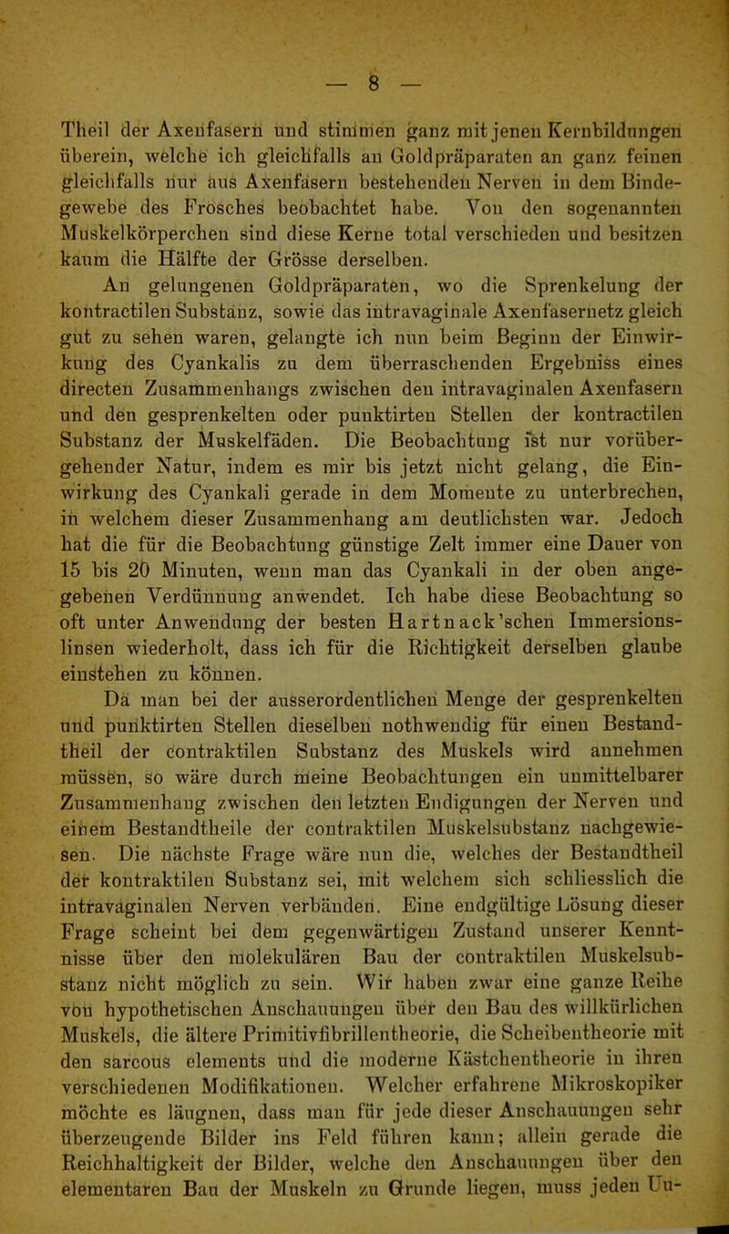 Theil der Axenfasern und stimmen ganz mit jenen Kernbildungen überein, welche ich gleichfalls an Gold Präparaten an ganz feinen gleichfalls nur aus Axenfasern bestehenden Nerven in dem Binde- gewebe des Frosches beobachtet habe. Von den sogenannten Mushelkörperc.hen siud diese Kerne total verschieden und besitzen kaum die Hälfte der Grösse derselben. Au gelungenen Goldpräparaten, wo die Sprenkelung der kontractilen Substanz, sowie das intravaginale Axenfasernetz gleich gut zu sehen waren, gelaugte ich nun beim Beginn der Einwir- kung des Cyankalis zu dem überraschenden Ergebniss eines directen Zusammenhangs zwischen den intravaginalen Axenfasern und den gesprenkelten oder puuktirten Stellen der kontractilen Substanz der Muskelfäden. Die Beobachtung ist nur vorüber- gehender Natur, indem es mir bis jetzt nicht gelang, die Ein- wirkung des Cyankali gerade in dem Momente zu unterbrechen, in welchem dieser Zusammenhang am deutlichsten war. Jedoch hat die für die Beobachtung günstige Zelt immer eine Dauer von 15 bis 20 Minuten, wenn man das Cyankali in der oben ange- gebenen Verdünnung anwendet. Ich habe diese Beobachtung so oft unter Anwendung der besten Hartnack'sehen Immersions- linsen wiederholt, dass ich für die Richtigkeit derselben glaube einstehen zu könuen. Da man bei der ausserordentlichen Menge der gesprenkelten und puuktirten Stellen dieselben nothwendig für einen Bestand- teil der contraktilen Substanz des Muskels wird annehmen müssen, so wäre durch meine Beobachtungen ein unmittelbarer Zusammenhang zwischen den letzten Endigungen der Nerven und einem Bestandteile der contraktilen Muskelsubstanz nachgewie- sen. Die nächste Frage wäre nun die, welches der Bestandteil der kontraktilen Substanz sei, mit welchem sich schliesslich die intravaginalen Nerven verbänden. Eine endgültige Lösung dieser Frage scheint bei dem gegenwärtigen Zustand unserer Kennt- nisse über den molekulären Bau der contraktilen Muskelsub- stanz nicht möglich zu sein. Wir haben zwar eine ganze Reihe von hypothetischen Anschauungen über den Bau des willkürlichen Muskels, die ältere Primitivfibrillentheorie, die Scheibentheorie mit den sarcous elements und die moderne Kästcheutheorie in ihreu verschiedenen Modifikationen. Welcher erfahrene Mikroskopiker möchte es läugneu, dass man für jede dieser Anschauungen sehr überzeugende Bilder ins Feld führen kann; allein gerade die Reichhaltigkeit der Bilder, welche den Anschauungen über den elementaren Bau der Muskeln zu Grunde liegen, muss jeden L u-