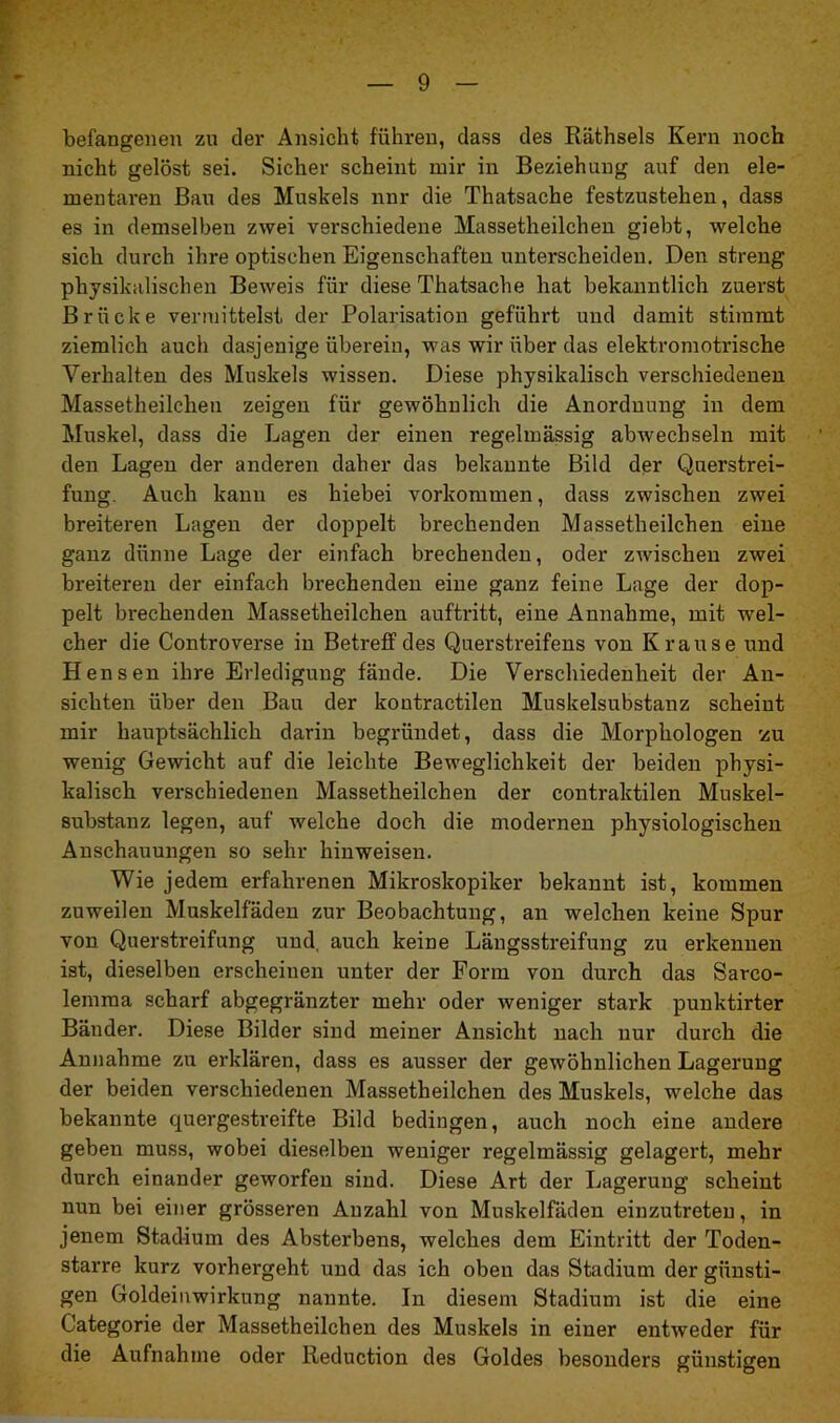 befangenen zu der Ansicht führen, dass des Räthsels Kern noch nicht gelöst sei. Sicher scheint mir in Beziehung auf den ele- mentaren Bau des Muskels nnr die Thatsache festzustehen, dass es in demselben zwei verschiedene Massetheilchen giebt, welche sich durch ihre optischen Eigenschaften unterscheiden. Den streng physikalischen Beweis für diese Thatsache hat bekanntlich zuerst Brücke vermittelst der Polarisation geführt und damit stimmt ziemlich auch dasjenige überein, was wir über das elektromotrische Verhalten des Muskels wissen. Diese physikalisch verschiedenen Massetheilchen zeigen für gewöhnlich die Anordnung in dem Muskel, dass die Lagen der einen regelmässig abwechseln mit den Lagen der anderen daher das bekannte Bild der Querstrei- fung. Auch kann es hiebei Vorkommen, dass zwischen zwei breiteren Lagen der doppelt brechenden Massetheilchen eine ganz dünne Lage der einfach brechenden, oder zwischen zwei breiteren der einfach brechenden eine ganz feine Lage der dop- pelt brechenden Massetheilchen auftritt, eine Annahme, mit wel- cher die Controverse in Betreff des Querstreifens von Krause und Hensen ihre Erledigung fände. Die Verschiedenheit der An- sichten über den Bau der kontractilen Muskelsubstanz scheint mir hauptsächlich darin begründet, dass die Morphologen rzu wenig Gewicht auf die leichte Beweglichkeit der beiden physi- kalisch verschiedenen Massetheilchen der contraktilen Muskel- substanz legen, auf welche doch die modernen physiologischen Anschauungen so sehr hinweisen. Wie jedem erfahrenen Mikroskopiker bekannt ist, kommen zuweilen Muskelfaden zur Beobachtung, an welchen keine Spur von Querstreifung und, auch keine Längsstreifung zu erkennen ist, dieselben erscheinen unter der Form von durch das Sarco- lemma scharf abgegränzter mehr oder weniger stark punktirter Bänder. Diese Bilder sind meiner Ansicht nach nur durch die Annahme zu erklären, dass es ausser der gewöhnlichen Lagerung der beiden verschiedenen Massetheilchen des Muskels, welche das bekannte quergestreifte Bild bedingen, auch noch eine andere geben muss, wobei dieselben weniger regelmässig gelagert, mehr durch einander geworfen sind. Diese Art der Lagerung scheint nun bei einer grösseren Anzahl von Muskelfäden einzutreteu, in jenem Stadium des Absterbens, welches dem Eintritt der Toden- starre kurz vorhergeht und das ich oben das Stadium der günsti- gen Goldeinwirkung nannte. In diesem Stadium ist die eine G’ategorie der Massetheilchen des Muskels in einer entweder für die Aufnahme oder Reduction des Goldes besonders günstigen