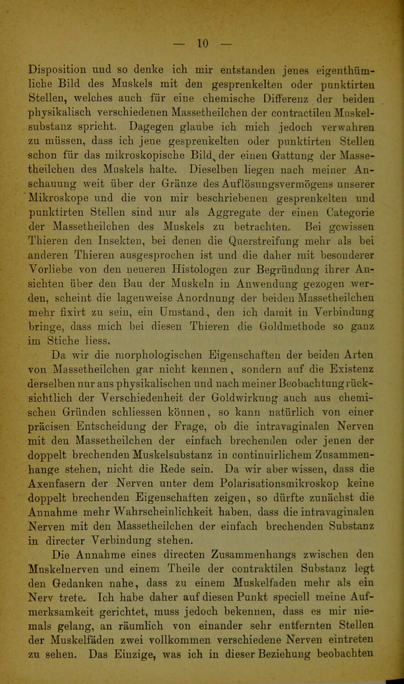 Disposition und so denke ich mir entstanden jenes eigentüm- liche Bild des Muskels mit den gesprenkelten oder punktirten Stellen, welches auch für eine chemische Differenz der beiden physikalisch verschiedenen Massetheilchen der contractilen Muskel- substanz spricht. Dagegen glaube ich mich jedoch verwahren zu müssen, dass ich jeue gesprenkelten oder punktirten Stellen schon für das mikroskopische Bild, der einen Gattung der Masse- theilchen des Muskels halte. Dieselben liegen nach meiner An- schauung weit über der Gränze des Auflösungsvermögens unserer Mikroskope und die von mir beschriebenen gesprenkelten und punktirten Stellen sind nur als Aggregate der einen Categorie der Massetheilchen des Muskels zu betrachten. Bei gewissen Thieren den Insekten, bei denen die Querstreifung mehr als bei anderen Thieren ausgesprochen ist und die daher mit besonderer Vorliebe von den neueren Iiistologen zur Begründung ihrer An- sichten über den Bau der Muskeln in Anwendung gezogen wer- den, scheint die lagenweise Anordnung der beiden Massetheilchen mehr fixirt zu sein, ein Umstand, den ich damit in Verbindung bringe, dass mich bei diesen Tbieren die Goldmethode so ganz im Stiche liess. Da wir die morphologischen Eigenschaften der beiden Arten von Massetheilchen gar nicht kennen, sondern auf die Existenz derselben nur aus physikalischen und nach meiner Beobachtung rück- sichtlich der Verschiedenheit der Gold Wirkung auch aus chemi- schen Gründen schliessen können, so kann natürlich von einer präcisen Entscheidung der Frage, ob die intravaginalen Nerven mit den Massetheilchen der einfach brechenden oder jenen der doppelt brechenden Muskelsubstanz in continuirlichem Zusammen- hänge stehen, nicht die Bede sein. Da wir aber wissen, dass die Axenfasern der Nerven unter dem Polarisationsmikroskop keine doppelt brechenden Eigenschaften zeigen, so dürfte zunächst die Annahme mehr Wahrscheinlichkeit haben, dass die intravaginalen Nerven mit den Massetheilchen der einfach brechenden Substanz in directer Verbindung stehen. Die Annahme eines directen Zusammenhangs zwischen den Muskelnerven und einem Theile der contraktilen Substanz legt den Gedanken nahe, dass zu einem Muskelfadeu mehr als ein Nerv trete. Ich habe daher auf diesen Punkt speciell meine Auf- merksamkeit gerichtet, muss jedoch bekennen, dass es mir nie- mals gelang, an räumlich von einander sehr entfernten Stellen der Muskelfäden zwei vollkommen verschiedene Nerven eintreten zu sehen. Das Einzige, was ich in dieser Beziehung beobachten